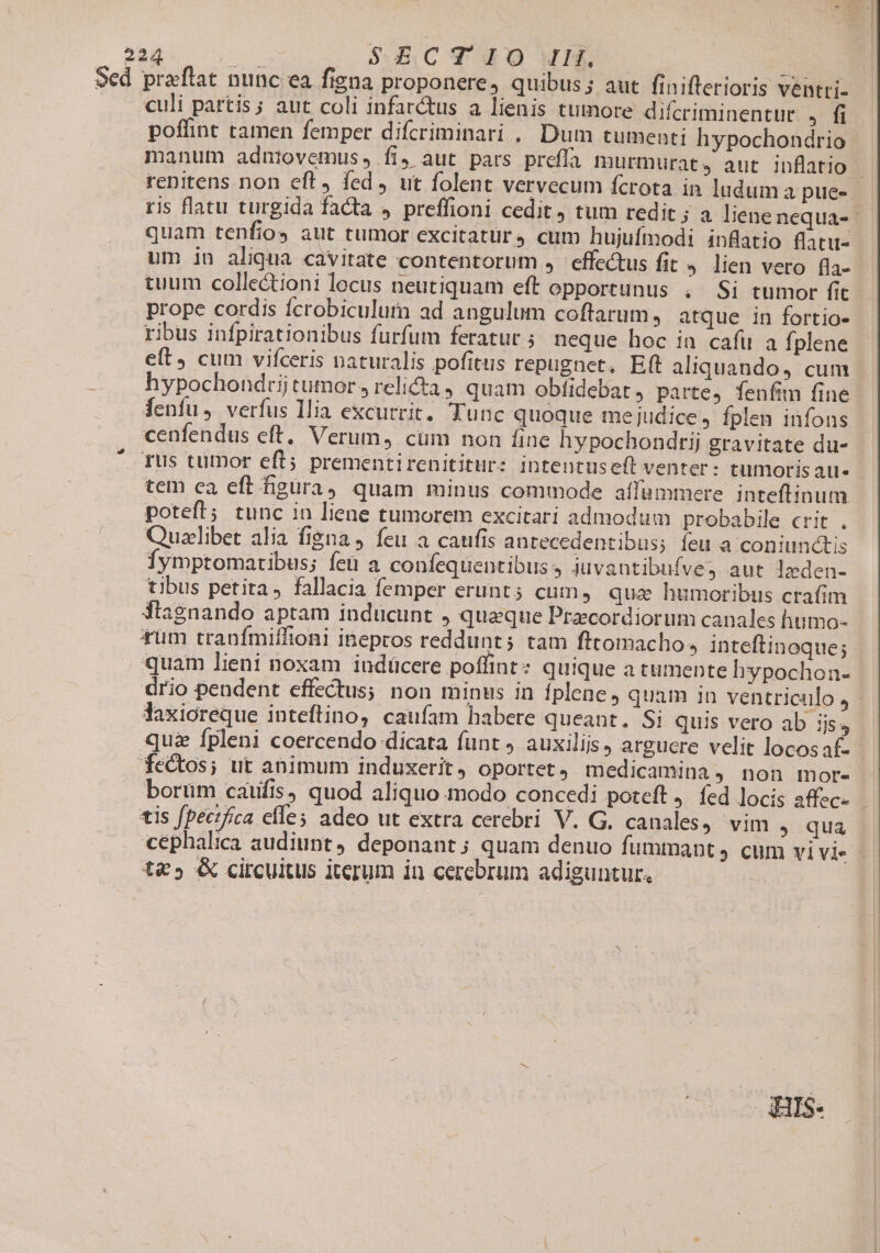 524 s SECT I0 IH. - Sed praflat nunc ea figna proponere, quibus; aut finifterioris ventri- culi partis; aut coli infar&amp;us a lienis tumore difcriminentur ,/ di poffint tamen femper difcriminari .. Dum tumenti hypochondrio manum adniovemus, fi, aut pars preffa murmurat. aut inflatio | renitens non eft, fed, ut folent vervecum fcrota in ludum a pues. ris flatu turgida facta » preffioni cedit, tum redit ; a liene nequa- quam tenfios aut tumor excitatur cum hujufmodi inflatio flatu- um in aliqua cavitate contentorum , effectus fit 4 lien vero (la- tuum collectioni locus neutiquam eft opportunus . Si tumor fit. prope cordis fcrobiculum ad angulum coftarum, atque in fortio- ribus infpirationibus furfum feratur ; neque hoc in cafu a Íplene e(t cum vifceris naturalis pofitus repugnet, Eft aliquando, cum hypochondrtij tumor , relicta , quam obfidebat, parte, fenfim fine fenfu, verfus Ilia excurrit. Tunc quoque mejudice, fplen infons cenfendus eft, Verum, cim non fine hypochondrij gravitate du- rus tumor eft; prementirenititur: intentuseft venter - tumorisaues tem ca eft figüra) quam minus commode affammere. inteftinum poteft; tunc in liene tumorem excitari admodum probabile crit . Quaelibet alia figna, feu a caufis antecedentibus; feu a coniunctis Íymptomaribus; fet a confequentibuss iuvantibuíves aut leden- tibus petita, fallacia femper erunt; cum, qua humoribus crafim fiagnando aptam inducunt , queque Pracordiorum canales humo- tum tranfmiffioni inepros reddunt; tam fttomacho., inteftinoque; quam lieni noxam iudücere poffint: quique a tumente hypochon- drio pendent effectus; non minus in fplene, quam in ventriculo, - Vaxioreque inteftino, caufam habere queant, Si quis vero ab ijs, quz fpleni coercendo dicata funt) auxilijs, arguere velit locos a£ fectos; ut animum induxerit, oportet, medicamina, non mor- boruüm caufis, quod aliquo modo concedi poteft j. fed locis affec- - tis fpecifica cfles adeo ut extra cerebri V. G, canales, vim , qua cephalica audiunt, deponant; quam denuo fummant, cum vivi - t&amp;5 &amp; circuitus iterum in cerebrum adiguntur, ARIS: