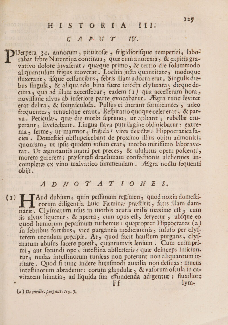 (a0) | 125 GERI OS T ORT: A- TIT. | (XA AE aco NUMERI P tabat febre Narentina continua, quz cum anorexia 4. &amp; capitis gra- vativo dolore invaferat ; quaque primo , &amp; tertio die folummodo aliquantulum frigus moverat. Lochia jufta quantitate; modoque fluxerant 4 ijíque ceffantibus , febris illam adorta erat, Singulis dies bus fingula, &amp; aliquando bina fuere iniecta clyfmata: dieque de- citma 4 qua ad illam accerffebar eadem (1) qua accefferam hora , noviífime alvus ab inferiore parte evocabatur. ZEgra tunc leviter erat delira, &amp; fomniculofa. Pulfus ei inerant formicantes 9. adeo frequentes, tenuefque erant. Refpiratio quoqueceler erat. &amp; par- va. Peticule, quz die morbi feptimo, ut ajebant ,. rubelle eru- perant 4 livefcebant.. Lingtia flava putrilagine obliniebatur: extre- ma, ferme, ut marmor , frigida: vires deject» : Hippocraticafa- cies. Domeftici obftupefcebant de proximo illius obitu admoniti; quoniam, ut ipfis quidem vifum erat 9 morbo mitiffimo laborave- rat, Ut agrotantis matri per preces). &amp; ululatus opem pofcenti morem gererem ;. ptaefcripfi drachmam confectionis alchermes | in- toes ex vino malvatico fummendam . J/Egra noctu fequenti Ob1Jt . Zonw o To 4T 0 NW E 5, Aud dubium, quin peffimum regimen ) quod noxia domefti-  corum diligentia huic Peminze przftitit, fatis illam dam- nàrit, Clyfmatum ufus in morbis acutis utilis maxime eft 9. cum jjs alvus liquetur, &amp; aperta, cum opus eft, feryetur . abfque eo qtiod humorum pepafinum turbemus: quapropter Hippocrates (a) jn febribus fortibus, vice purgantis medicaminis, infufo per clyf- terem utendum precipit, At» quod facit hauftum purgans , clyf- inatum abufus facere poteft) quantumvis lenium . Cum enim pri-- ini4 aut fecundi ope, inteftina abfterferis; qua deinceps inijciun. tur4 nudas inteftinorum tunicas non poterunt non aliquantum ir- ritare, Quod fi tunc indere hujufinodi auxilia non definas : mucus inteftinorum abradetur: eorum glandule &amp; vaforum ofcula in ca- vitatem hiantia, ad liquida fua effundenda adigeutur; fluxiliore rf lym- (a) De medic. purgant» tes