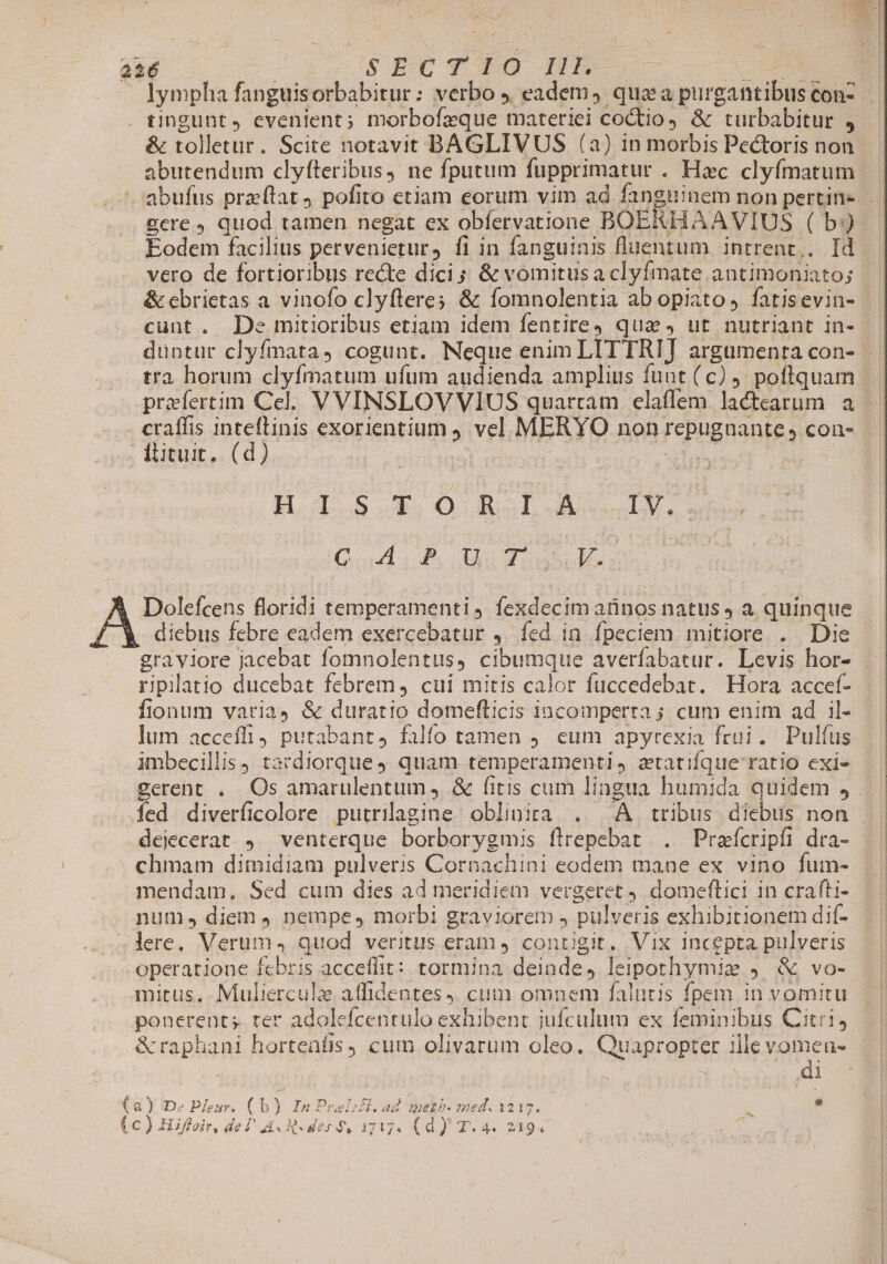 lympha fanguisorbabitur: verbo . eadem, quaa purgantibus con- üngunt, evenient; morbofzque materiei coctio &amp; turbabitur , abutendum clyfteribus, ne fputum fupprimatur . Hxc clyfmatum gere quod tamen negat ex obfervatione BOERHAAVIUS ( b) Eodem facilius pervenietur, fi in fanguinis fluentum intrent,. Id &amp; cbrietas a vinofo clyftere; &amp; fomnolentia ab opiato, fatisevin- cunt. De mitioribus etiam idem fentite qua, ut nutriant in- tra horum clyfmatum ufum audienda amplius funt (c). poftquam praefertim Cel. VVINSLOVVIUS quartam elaffem lactearum a H-IS5S—T.O0 RA.L.A IM. GA. P. Ru Yo Uo Dolefcens florid1i temperamenti fexdecim atinos natus a quinque diebus febre eadem exercebatur ,. fed in. fpeciem mitiore . Die graviore jacebat fomnolentus, cibumque averfabatur. Levis hor- ripillatio ducebat febrem, cui mitis calor fuccedebat. Hora accef- fionum varia &amp; duratio domefticis incomperta ; cum enim ad il- jum accefli, putabant, falío tamen 9. eum apyrexia frui. Pulfus imbecillis) tardiorque quam temperamenti, atatifque ratio exi« dejecerat ,.^ venterque borborygmis flrepebat . Prafícripfi dra- chmam dimidiam pulveris Cornachini eodem mane ex vino fum- mendam, Sed cum dies ad meridiem vergetret 9 domeftici in crafti- num, diem , nempe, morbi graviorem , pulveris exhibitionem dif- lere. Verum, quod veritus eram 4: contigit, Vix incepta pulveris operatione febris acceffit: tormina deinde, leipothymiz ). &amp; vo- mitus,. Muliercule atfidentes J. cum omnem falutis fpem in vomitu di ) De Peur. (b) InPralsél.ad meth. med. 1217. : s