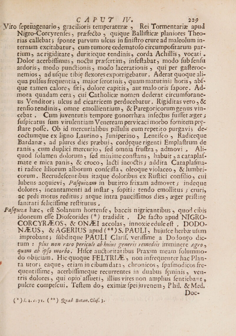 Nigro-Corcyreníes, prafecto . quique Balliftice planiores Theo- ternum excitabatur, cum tumore cedematofo circumpofitarum par- tium», acrigiditate4 duritieque «endinis4 corda Achillis, vocati , Dolor acerbiffimus, noctu praefertim, infeftabat) modo fub fenía ardoris) modo punctionis, modo lacerationis J. qui per gafteroc- nemios , ad ufque tibie flexoresexporrigebatur. Aderat quoque ali- qua pulfus frequentia major ferotinis , quam matutinis horis, abf- que tamen calore, fiti dolore capitis) aut malooris fapore. Ad- mota quadam cera ) cui Catholicze nomen dederat circumforane- us Venditor; ulcus ad cicatricem perducebatur. Rigiditas vero &amp; tenfiotendinis, omne emollientium ) &amp; Paregoricorum genus vin- cebat. Cum juventutis tempore gonorrhza infectus fuiffet eger ; fufpicatus fum virulentiam Veneream pervicaci morbo fomitem pre- ftare pofle. Ob id mercuríalibus pillulis eum repetito purgavi; de- coctumque ex ligno Lautino, Juniperino4 Lentifco 9. Radiceque Bardanze , ad plures diés prebui, cordeque rigenti Emplaftrum de ranis, cum duplici mercurio, fed omnia fruftra , admovi , Ali- quod folamen dolorum j fed minimeconftans, habuit 5a cataplaf- mate e mica panis, &amp; croco, lacti incoctis; addita Cataplafma- Pafq corum, Recrudefcentibus itaque doloribus ex Ruftici confilio, cui lubens acquievi, Pa[quzam in butirro frixam admovet ; indeque dolores, incantamenti ad inflar , fopiti: tendo emollitus ; cruri, ac pedi motus reditus; atque intra pauciffimos dies eger priftine fanitati feliciffime reftitutus , | | uza4 hec, ett Solanum hortenfe ) baccis nigricantibus J quod cibis idoneum effe Diofcorides (*) tradidit . De facto apad NIGRO- CORCYRAZEOS, &amp; ONJEI accolas, innoxieeduleeft , DODO- NA/EUS, &amp; AGERIUS apud (*^*) S. PAULI, hujufce herbz ufum improbant; fübditque PAULI Clarif. veriffime a Do1onco dic- tum : f/ur non raro pertculs ab huir generis remedit; imminere agros. quam ab tp[o morbo. Hifce auctoritatibus Praxim meam folummo- do obijciam. Hic quoque FELTRIZE 4 non infrequenter hac Plan- ta utor; eaque, etiam in cibum data 4 chronicos 4 fpaífmodicos fre- quentiffime, acerbiffimeque recurrentes in duabus feminis, ven- tris dolores, qui opio affueti, illius viresnon amplius fentiebant , pulcre compeícui. Teftem do, eximia fpeijuvenem , P hil, &amp; Med, Doc-