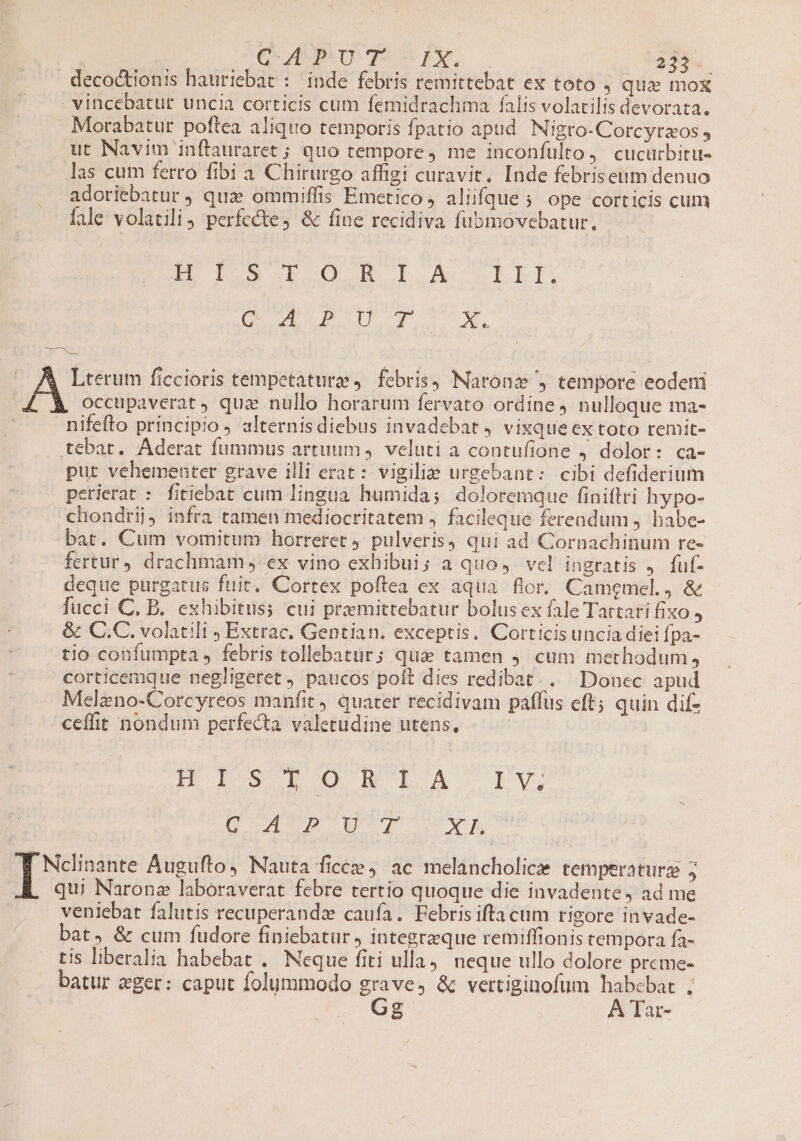 decoctionis hauriebat : inde febris remittebat ex toto , qua mox vincebatur uncia corticis cum femidrachma falis volatilis devorata. . Morabatur poftea aliquo temporis fpatio apud Nigro-Corcyrzos , ut Navim inftauraret ; quo tempore, me inconfülto, cucurbitu- las cum ferro fibi a Chirurgo affigi curavit. Inde febriseum denuo adoriebatur , quae ommiffis Emetico , aliifque ; ope corticis cum fale volatili perfecte, &amp; fine recidiva fubmovebatur. LE ID3G B oO HB oL X SELLE. OU du II. E deas | Lterum ficcioris tempetaturae, febris, Naronz , tempore eodeni occupaverat ) qua nullo horarum fervato ordine 4 nulloque ma- nifefto principio , alternisdiebus invadebat 4 vixqueex toto remit- tebar. Aderat fummus artuum, veluti a contufione j dolor: ca- put vehementer grave illi erat: vigilie urgebant: cibi defiderium perierat : fitiebat cum lingua humida; doloremque finitlri hypo- chondrij, infra tamen mediocritatem , facileque fereadum , habe- bat. Cum vomitum horreret pulveris qui ad Cornachinum re- fertur) drachmam , ex vino exhibui; a quo, vel ingratis J. fuf- deque purgatus fuit. Cortex poftea ex aqua flor. Camemel., &amp; fucci C, B. exhibitus; cui preemittebatur bolusex fale Tartari fixo , &amp; C.C. volatili ; Extrac. Gentian. exceptis. Corticis uncia diei fpa- tio confumpta , febris tollebatur; qua tamen 9. cum methodum, corticemque negligeret , paucos poft dies redibat. Donec apud Melzno-Corcyreos manfit quater recidivam paffus eft; quin difz ceffit nondum perfecta valetudine utens, HI. LOBNTA EV (9er dos pi A uiu d. pct Augufto, Nauta ficce ac melancholice temperaturz 5 E qui Narone laboraverat febre tertio quoque die invadente, ad me veniebat falutis recuperandz caufa. Febris ifta cum rigore invade- bat, &amp; cum fudore finiebatur , integrzque remiffionis tempora fa- tis liberalia habebat . Neque fiti ulla). neque ullo dolore preme- batur eger: caput folymmodo grave, &amp; vertiginofum habebat ; Gg A Tar-