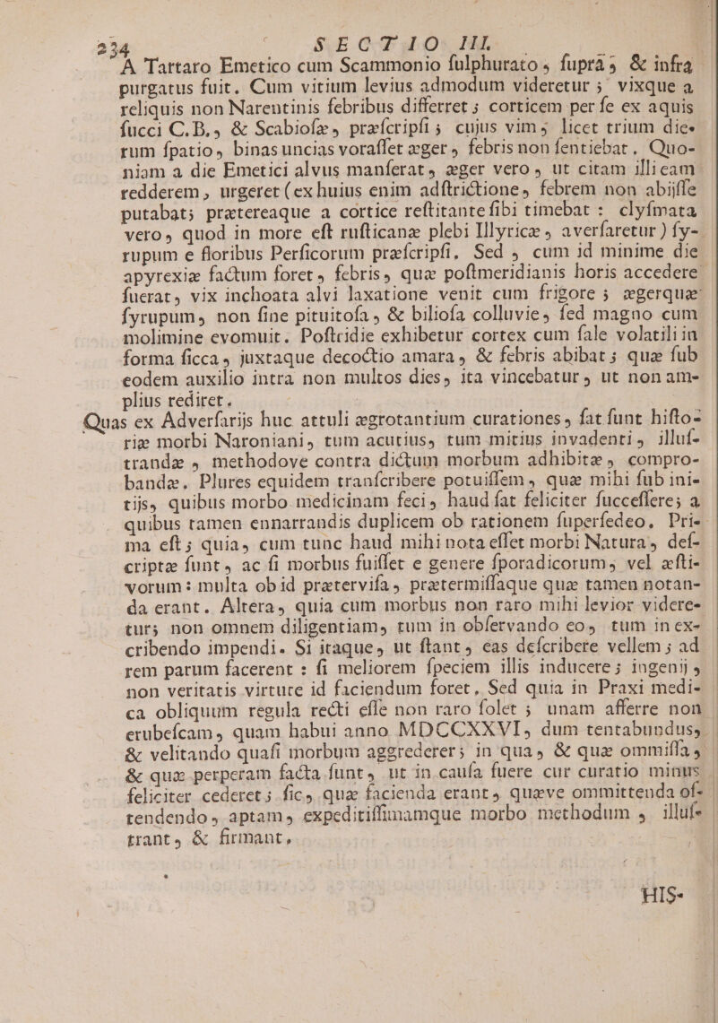 S.E Q HT uos PF. purgatus fuit. Cum vitium levius admodum videretur ;. vixque a reliquis non Narentinis febribus differret 5 corticem per fe ex aquis fucci C. B. &amp; Scabiofz , praícripfi; cujus vim licet trium die rum fpatio, binasuncias voraffet ger , febris non fentiebat. Quo- niam a die Emetici alvus manferat 2ger vero, ut citam illieam redderem , urgeret ( ex huius enim adftrictione, febrem non abijffe putabat; pratereaque a cortice reftitantefibi timebat :. clyfmata rupum e floribus Perficorum praícripfi, Sed cum id minime die fyrupum, non fine pituitofa &amp; biliofa colluvie4 fed magno cum molimine evomuit. Poftcidie exhibetur cortex cum fale volatili ia forma ficca, juxtaque decoctio amara , &amp; febris abibat ; qua fub eodem auxilio intra non multos dies, ita vincebatur ut non am- plius rediret. | | Quas ex Adverfarijs huc attuli egrotantium curationes, fat funt hifto- rie morbi Naroniani, tum acurius, tum mitius invadenti, illuf- ttandze , methodove contra dictum morbum adhibite . compro- banda. Plures equidem tranfcribere potuiffem , qua mihi fub ini- tis, quibus morbo. medicinam feci haud fat feliciter fucceffere; a. ma eft; quia cum tunc haud mihi nota effet morbi Natura, def- criptze funt 4 ac fi morbus fuiffet e genere fporadicorum, vel afti- vorum: multa obid pratervifa, pratermiffaque quz tamen notan- tur; non omnem diligentiam, rum in obfervando cos tum in ex- cribendo impendi. S1 itaque, ut ftant 4 eas defcribere vellem ; ad rem parum facerent : fi meliorem fpeciem illis inducere; ingenjj 9 non veritatis virtute id faciendum foret, Sed quia in Praxi medi- &amp; quz perperam facta funt, ut in cauía fuere cur curatio minus trant &amp; firmant, (HIS | |