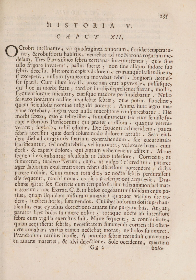 Hocpsw o uemqox oov, (Uo Mele quc c RA y Ctobri inclinantes vir quadraginta annorum » floride temperatu- rz &amp;robuftioris habitus, veniebat ad me Narona rogatum me- delam. Tres Paroxifmos febris tertianz iatermittentis , qua fine ullo frigore invaferat paffus fuerat 9. non fine aliquo fudore fub febris deceffu. Mitiorem capitis dolorem , crurumque laffitudinem, fi exceperis , nullum fymptoma movebat febris, longioris licet ef- fet Ípatij; Cum illum invifi, proximus erat apyrexiz s pulfufque, qui hoc in morbi ftatu, tardior in alijs deprehendi fuerat ; mollis, frequentiorque micabat 4 cutifque madore perfundebatur .. Nullo fervato horarum ordine invadebat febris , qui potius famelicz quam fiticulofz nomine infigniri poterat . Anima huic egro- ma- xime foetebat ; lingua vero nulla mucofitate confpurcabatur . Die morbi fexto, quo a febreliber4 fumpfit uncias fex cum femiffe Ífy« rupi € oribus Perficorum ; qui prater craffiora . quaque vetera- verant fcybala, nihil eduxit, Die fequenti ad meridiem y pauca febris acceffit; quae dorfi folummodo dolorem attulit .. Sero. ejuf- dem diei ad curationis fpatium contrahendum , fex cucurbitulze Ícarificantur ; fed noctufebris, velinnovata , vcl exacerbata4 cum dorfi &amp; capitis dolore4 qui zegrum vehementius afflixit, Mane fequenti excitabantur ulcufcula in labio inferiore. Corticem , ut - fummeret 4 fuadeo: verum 4 cum ut vulgo ( 1)creditur4 putaret dger labiorum exulcerationem febris difceffum portendere ; dictis parere noluit, Cum tamen tota dies ac nocte febris perduraffet ; die fequenti; morbi nona, corticis prafcriptioni acquievit, Dra- chme igitur fex Cotticis cum fcrupulo floritm falisammoniaci mar- tiatorum ope Extrac. C. B. in bolos cogebantur ( folidam enim po- tius, quam liquidam mifturam amavit) quatuor vicibus die ea- dem, medicis horis, fummendos. Cuilibet bolorum dofi fuperhau- riendus erat cyathus decoctionis amare fine purgantibus, At at, . pàtatos licet bolos fummere noluit totaque nocte ab intenfiore febre cum vigilia exercitus fuit. Mane fequenti, a continuitate, quam acquifierat febris, neceffitatem fummendi corticis illi often dere conabar; varias tamen nectebat moras, ne bolos fümmeret , Prandiolum tardius haufit, A prandio febris recruduit cum vomi« tu amare materiel, &amp; alvi dejectione. Sole Occidente, quartam | Gg 2 bolo-