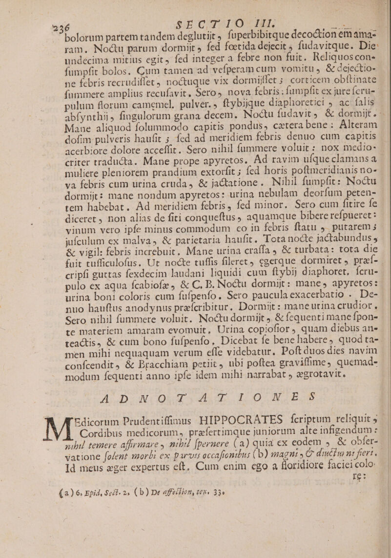 bolorum partem tandem deglutijt fuperbibitque decoctionem amas — ram. Noctu parum dormijt fed foetida dejecit ; fudavitque. Die: undécima mitius egit, fed integer a febre non fuit. Reliquoscon- fumpfit bolos. Cum tamen ad vefperam cum vomitu , &amp; dejectio- ne febris recrudiffet) noctuque vix dormijffet ; corticem obftinate fummere amplius recufavit, Sero, nova febris; fumpfit ex jure fcru- pultiim florum camemel. pulver. » ftybique diaphoretici 9 ac falis abfynthii, fingulorum grana decem. Noctu fudavit, &amp; dormijt. Mane aliquod folummodo capitis pondus, cztera bene: Alteram | dofim pulveris haufit ; fed ad meridiem febris denuo cum capitis acerbiore dolore acceffit.. Sero nihil fummere voluit : nox medio- criter traducta. Mane prope apyretos. Ad ravim ufque clamans a | muliere pleniorem prandium extorfit; fed horis poftmeridianis no- va febris cum urina cruda, &amp; jactatione. Nihil fumpfit: Noctu dormijgt: mane nondum apyretos: urina nebulam deorfum peten- tem habebat. Ad meridiem febris, fed minor. Sero cum fitire Íe diceret , non alias de fiti conqueftus, aquamque bibere refpueret: vinum vero ipfe minus commodum co in febris flatu 9. putarem 5 jufculum ex malva, &amp; parictaria haufit. Tota nocte jactabundus , &amp; vigil: febris increbuit. Mane urina craffa 4 &amp; turbata: tota die fuit tufficulofus. Ut nocte tuffis fileret) egerque dormiret , praef- cripfi guttas fexdecim laudani liquidi cum ftybij diaphoret, fcru- pulo ex aqua fcabiofz, &amp; C, B. Noctu dormij: manes apyretos: urina boni coloris cum fufpenfo. Sero pauculaexacerbatio . De- nuo hauftus anodynus praefcribitur, Dormijt: maneurina crudior, Sero nihil fummere voluit. Noctu dormijt, &amp; fequenti mane fpon- te materiem amaram evomuit, Urina copiofior quam diebus an- teactis, &amp; cum bono fufpenfo, Dicebat fe bene habere, quod ta-. men mihi nequaquam verum effe videbatur. Poft duos dies navim confcendit, &amp; Bracchiam petiit, ubi poftea graviffime, quemad- modum fequenti anno ipfe idem mihi narrabat ) egrotavit. AD. AVCODRAT Yu UL. 0 NW DUE Edicorum Prudentiffinus HIPPOCRATES fcriptum reliquit ; Cordibus medicorum. prafertimque juniorum alte infigendum : yubil temere affirmare , nibil [peruere (a) quia ex eodem &amp; obfer- vatione [folent morbi ex parts eccafiontbus (b) magni , Cr diuciu ni fiert , n Id meus zger expertus c(t, Cum enim ego a floridiore faciei colo: re: (a) 6. Epid, Sel. 24 (b) De affeilien, tei» 33