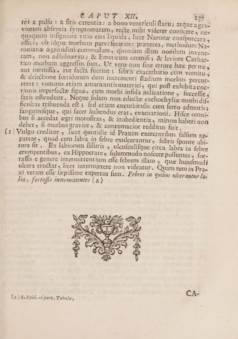 € APUT XII; - re? a pulfu : a fitis carentia: a bono ventriculi ftatu; atque a eraz viorum abfentia fymptomatum , recte mihi viderer conijcere 4 ne« quaquatn infigaiore vitio ejus liquida, licet Naronz confpurcata , affici) ob idque morbum parvi fecerim :: praeterea, methodum Na- roniana zxgritudini.commodam ,. quoniam illam nondum invenes ram, non adhibuerim ; &amp; Emeticum ommifi ; &amp; leviore Cathar- tico morbum aggreflus fum. Ut vero non fine errore hc per me , aut ommifla , aut facta fuerint 5. febris exacerbatio cum vomitu 4 &amp; dcjectione foetidorum dum incrementi. ftadium morbus percur- reret : vornitus etiam amaricantis materiel, qui poft exhibita coc- tionis imperfecte figna, cum morbi infida judicatione , fucceffit 4 fatis oftendunt. Neque folum non educta cachochyliz morbi dif ficultas tribuenda eft 5. fed etiam cucurbitulis cum ferro admotis; fanguinifque, qui facer habendus erat» evacuationi. Hifce omni- bus fi accedat «gri morofitas, &amp; inobedientia, mirum haberi non debet, (1 morbusgravior &amp; contumacior redditus fuit. (1) Vulgo creditur 4. licet quotidie id Praxim exercenribüs falfum apz parcat quod cum labia in febre exulcerantur, febris fponte abi- tura fit. Ex labiorum fiffuris , ulcufculifque circa. labra in febre erumpentibus 4 ex Hippocrate, Íolummodo nofcere poffumus j.for- taffis e genere intermittentium effe febrem illam » qua hujufmodi ulcera eructat J licet intermittere non videatur, Quam rem in Pra. xi veram effe fxpiffime expertus fum. Febres i quibus ulcerapntur La- Dia» fortaffs mtermitentes (a) j5i- —- CA- fa) 6. Epid. eX pavo, Tabula,