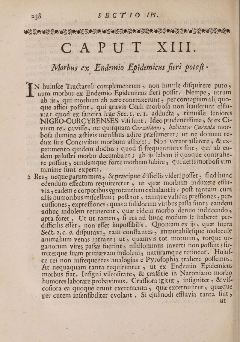 dé ADU. Wii die pim rn hon Morbus ex. Endemio Epidemicus fieri poteft - ab ijs. qui morbum ab aerecontraxerüint 5 per contagium alij quo- via: quod ex fancita lege Sec. 1. c. 1. adducta 5 timuiffe | feniores NIGRO-CORCYRENSES vififunt. Ideo prudentiffime4 &amp; ex Ci- vium ré, cavilfe4 ne quifquam Gwezulanu: , habitator. Curzüle mot- boía flumina zftivis menfibus adire prefuümeret; ut ne domumni ree petimento quidem doctus ; quod fi frequentiores fint, qui ab eo- dem paluftri morbo decumbant ; ab ijs labem ij quoque contráhe- minime funt experti. | | | | | ipue difficilis videri poffet fiad hünc edendum effectum requireretur , ut quz morbum induxere efílu- via 4 eadem e corporibus egrotantium exhalantia ; poft tantam cum alijs humoribus mifcellam; poft tot ; tamque validas preffiones , per- cuffiones , expreffiones ; quas a folidorum viribus paífa funt ; eandem adhuc indolem retinerent qua: eidem morbo denuo inducendo 5 apta foret . Ut ut tamen » fi res ad hunc modum íe haberet pet- difficilis effet non effet impoffibilis; Quoniam ex ijs, que fupra miterque fuam primas vam iadolem 4 nattiramque retinent. .Hujuf- cofiora ea quoque erunt excrementa qua excernuntur, quaque ut