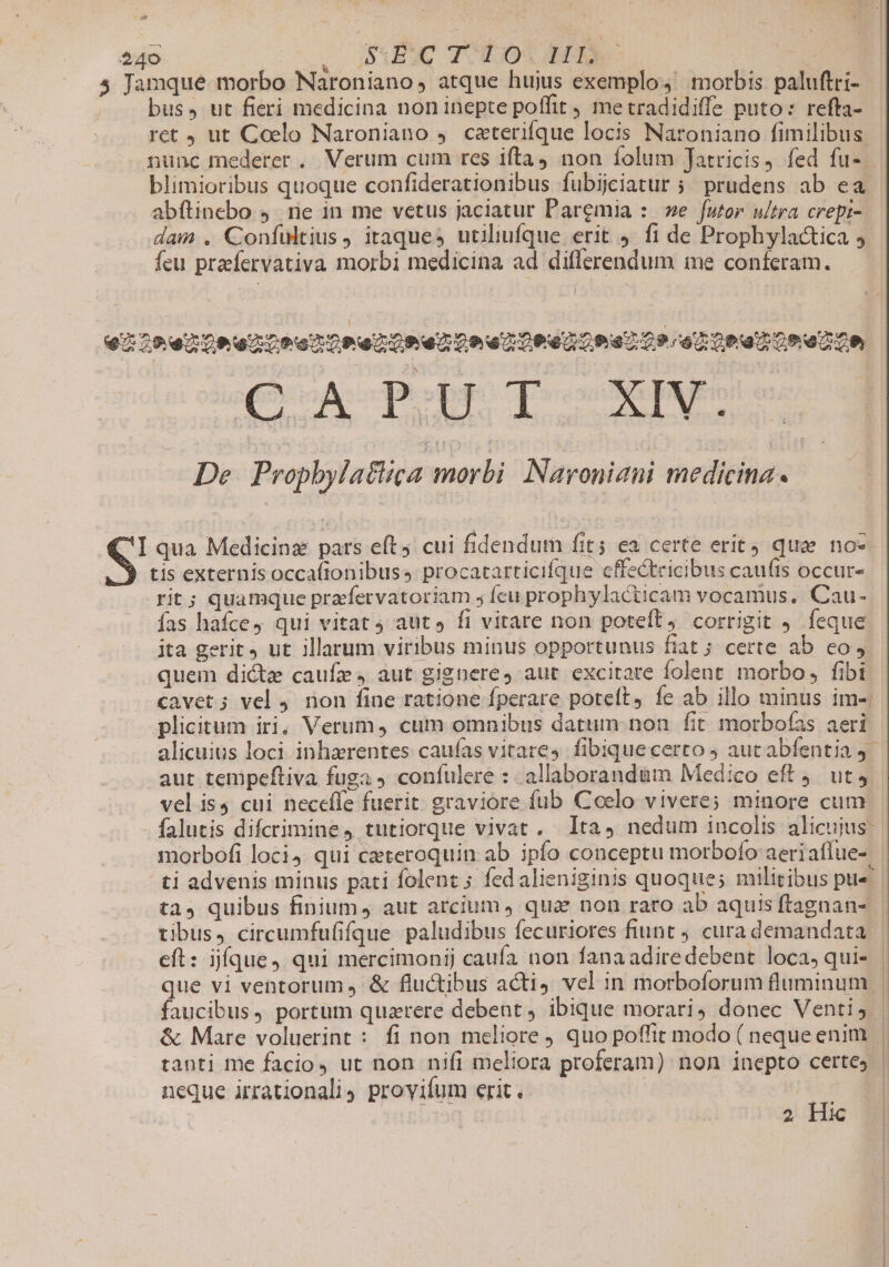 sw 240 zo JIDMAEME TO0308 DET MU. 5 Jamque morbo Naroniano, atque hujus exemplo morbis paluftri- bus, ut fieri medicina non inepte poffit , metradidiffe puto: refta- — ret ut Coelo Naroniano ,. czterifque locis Naroniano fimilibus nunc mederer . Verum cum res ifta) non folum Jatricis fed fu-. blimioribus quoque confiderationibus fubijciatur 5 prudens ab ea abftinebo 9. rie in me vetus jaciatur Paregmia :: we [utor ultra crepi- dam . Confultius, itaques utiliufque erit 9. fi de Prophylactica 9 feu praefervativa morbi medicina ad diflerendum me conferam. 220 nOeent re oPe Un ento enDRdacPa 0o sopa 20e c0 CON Ton os n De Prophylatlica morbi Navouini medicina. I qua Medicinz pars eft. cui fidendum fits ea certe erit) qua no- S tis externis occafionibuss procatarticifque cffectricibus cauíts occur- rit; quamque prafervatoriam ; fcu prophylacticam vocamus. Cau- fas haíce4 qui vitat 4 aut fi vitare non potet, corrigit 9. feque ita gerit, ut illarum viribus minus opportunus fiat ; certe ab co quem dicte caufe, aut gignere, aut. excitare folent. morbo, fibi cavet; vel 4 non fine ratione fperare poteft, fe ab illo minus im-: plicitum iri, Verum, cum omnibus datum. non fit morbofas aeri alicuius loci inharentes caufas vitares fibiquecerto 5 auc abfentia j aut tempeftiva fuga confulere : allaborand&amp;m Medico eft 9. ut 4 vel is4 cui neceffe fuerit graviore fub Coelo vivere; minore cum - falutis difcrimine, tutiorque vivat . lta, nedum incolis alicujus: morbofi loci4. qui czteroquin ab. ipfo conceptu morbofo aeriaflue- | ti advenis minus pati folent ; fed alieniginis quoque; militibus pue | ta, quibus finium, aut arcium, qua. non rato ab aquisftagnan- tibus, circumfufifque paludibus fecuriores fiunt ) cura demandata | eft: jfque, qui mercimonij caufa non fana adiredebent loca,qui- | faucibus, portum quzrere debent, ibique morari, donec Venti, | &amp; Mare voluerint : fi non meliore quo poffit modo ( nequeenim | tanti me facio ut non nifi meliora proferam) non inepto certes | neque irrationali provifum erit. cr 2 Hic m i