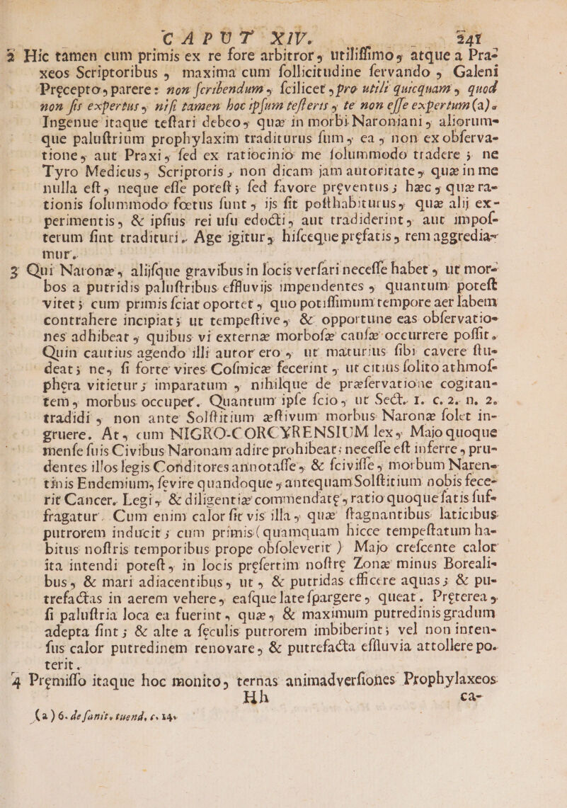 cAPUÜT Xil. o 53 Hic tamen cum primis ex re fore arbitror, utiliffimos4 atque a Pra- xeos Scriptoribus maxima cum follicitudine fervando ,' Galeni Precepto» parere: zz fcribendum J Ícilicet J pro uti/r quicquam y. quod non fir expertus nifi tausen. boc tip[um teflerts 4 te non effe expertum (a)« Ingenue itaque teflari debeo, quas in morbi Naroniani j aliorumes - que palu(trium prophylaxim traditurus fum y ea j non ex obferva- tione, aut Praxi, fed ex ratiocinio me folummodo tradere 5. ne Tyro Medicus, Scriptoris , non dicam jam autoritate qua in me nulla eft, neque effe poteft; fed favore preventus; hzc j quz ra- tionis folummodo foetus funt jjs fit pottlhabiturusy qua alij ex- perimentis, &amp; ipfius. rei ufu edocti, aut tradiderint, aur impof- tecum fiat. tradituri, Age igitur4 hifceque prefatis rem aggredia- mur. 12 2 gne En UNE | 2 Qui Natonz, alique gravibus in locis verfari neceffe habet ut mor- bos a putridis paluftribus cffluvijs impendentes ) quantum: poreft vitet 5 cum primis fciat oportet quo potiffimum tempore aer labem contrahere incipiat; ut tempeftive 9. &amp;: opportune eas obfervatios nes adhibeat ; quibus vi externze morbofz caufa occurrere poffit . Quin cautius agendo illi autor ero 4. ut. maturius fibr cavere ftu- - deat; ne, fi forte vires Co(mica fecerint j ut citius folito athmof- phera vitietur ; imparatum , nihilque de prefervatione cogitan- tem 4 morbus occuper. Quantum ipfe fcio ut Sect. 1. c. 2. n. 2. tradidi 9. non ante Solftitium zftivum: morbus Naronz folet in- gruere. At cum NIGRO-CORCXRENSIUM lex . Majo quoque menfe fuis Civibus Naronam adire prohibeat; necefle eft inferre j pru- dentes illos legis Conditores annotaffe, &amp; fciviffe morbum Narens | tinis Endemium; fevire quandoque , antequamSolftitium nobis fece- rit Cancer, Legi, &amp; diligentia commendate, ratio quoquefatis fuf- fragatur. Cum enim calor fit vis illa; qua ftagnantibus laticibus putrorem inducit; cum primis( quamquam hicce tempeftatum ha- bitus noflris temporibus prope obfoleverir ) Majo crefcente calor ita intendi poteft, in locis prefertim noftre Zona minus Boreali- bus, &amp; mari adiacentibus, ur, &amp; putridas cfficcre aquas; &amp; pu- trefactas in aerem vehere 4 eafquelatefgargere 9 queat. Preterea 5. fi paluftria loca ea fuerint , que; &amp; maximum putredinis gradum adepta fint ; &amp; alte a feculis putrorem imbiberint; vel non inten- -fus calor putredinem renovare, &amp; putrefacta effluvia attollere po. Eo | AME | | 4 Premiffo itaque hoc monito, ternas animadverfiones Prophylaxeos