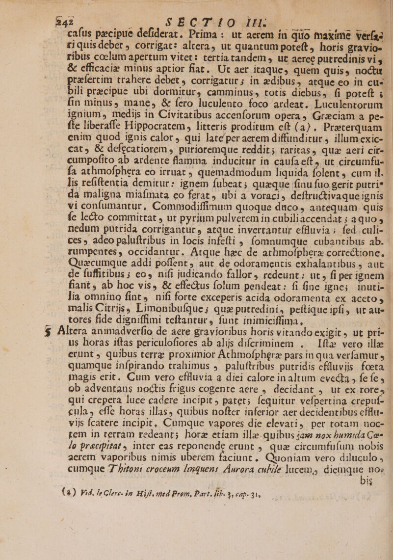 SECT 10O It. riquisdebet , corrigat: altera) ut quantum poteft, horis gravio- ribus coelum apertum vitet: tertia tandem , ut aeree putredinis vi 4 &amp; efficacie minus aptior fiat. Ut aer itaque, quem quis, noctu 1n minus, mane, &amp; fero luculento foco ardeat, Luculentorum ignium, medijs in Civitatibus accenforum opera, Grzciam a pes fle liberaffe Hippocratem, litteris proditum eft (3). Praterquam enim quod ignis calor qui late'per aerem diffunditur j. illum exic- cat, &amp; defecatiorem ,. purioremque reddit ; raritas, quz aeri cir- da maligna miafmata eo ferat ubi a voraci, deftructivaque ignis fe lecto committat , ut pyrium pulverem in cubiliaccendat ; aquo , nedum putrida corriganturs atque invertantur effluvia; fed culi- $ A Á rumpentes, occidantuc. Atque hec de athmofpherz correctione. Quzcumque addi poffent, aut de odoramentis exhalantibus , aut tores fide digniffimi teftantur, funt inimiciffima, | us horas iftas periculofiores ab alijs difcriminem , — Ift» vero ille tem in terram redeant; horz etiam ille quibus jaw zox bumida Ce lo pracipitat inter eas reponende erunt 9. qua circumfufum- nobis aerem vaporibus nimis uberem faciunt, Quoniam vero diluculo , cumque 7 /rten: croceum Imquens Aurora culile lucem, diemque nos | bis