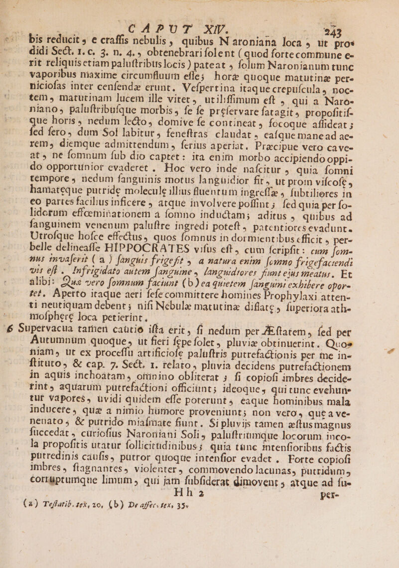 *. bis reducit, e craffis nebulis, quibus N aroniana loca , lit pros didi Sect. 1. c. 3. n. 4. , obtenebrarifolent ( quod forte commune e- rit reliquisctiam paluttribuslocis ) pateat » folum Naronianum tunc vaporibus nmiaxime circumfluum effe; horz quoque matutina per. niciofas inter cenfendz erunt. Vefpertina itaque crepüícula 4 noc» tem , matutinam lucem ille vitet, uciliffimum eft , qui a Naro- niano, paluftribufque morbis, fe fe prefervare fatagit4 propofitif- que horis, nedum le&amp;o, domive fe contineat, fócoque affideat ; fed fero, dum Sol labitur, feneftras. claudat, caíque mane ad ae- rem, diemque admittendum , ferius aperiat, Praecipue vero cave- at. ne fomnum fub dio captet: ita enitn morbo accipiendo oppi- do opportunior evaderet . Hoc vero inde nafcitur , quia fomni tempore J nedum fanguinis motus languidior fit, ut proin viícofe , hamateque putride molecule illius luenttim ingreffz 4. fubrilieres in co partcs facibus inficere , atque involvere poffint; fed quia per fo- lidotum effceminationem a fomno inductam; aditus » quibus ad fanguinem venenum paluftre ingredi poteft, patentiorcs evadunt. Utrofque hofce effectus, quos fomnus in dormientibus cfficit ) per- belle delineaffs HIPPOCRA TES vifus eft cum fcripfit : cune fon- nus mvaferit (a ) fanguis frigeft y. a natura enim. [ewmmo frigefactend: vis efi .. Infrigidato autem fanguime , languidtorer fimt eius meatus. Et alibi: £42 vero fomnum faciunt (b)ea quietem Jangumi exhibere opor-. fe?, Aperto itaque aeri fefe committere homines Prophylaxi atten- ti neutiquam debent; nifi Nebule matutina diflate, fuperiora ath- mofphere loca petierint, | Roe | | 3s £4 Supetvacua tamen caütie iffa erit, fi nedum per ZEftatem, fed per Autumnum quoque, üt fieri fepe folet, pluvia obtinuerint. Quos tiam, üt ex proceffu artificiofe palüftris putrefactionis per te in« flituto, &amp; cap. 7. Sect, x. relato, pluvia decidens putrefactionem in aquis inchoatam, ofünino obliterat 5 fi copiofi imbres decide- tint aquarum pütrefactioni ofüciünt; ideoque, quitunc evehune tur Vdpores, uvidi quidem effe poterunt 4. eaque hominibus mala inducete 4 quiz a nimio hümore proveniunt; non vero, quea ve- nenato; &amp; putrido miaímate fiunt. Si pluvijs tamen zítus magnus füccedat ,' cüriofius Naroriiani Soli ; paluftriümque locorum. inco- la propofitis utatur follicitüdinibus ; quia tünc intenfioribus factis putredinis caufis, putror quoque intenfior evadet .. Forte copiofi imbres, fiagnantes, violenter) commovendo lacunas, putridum, corrüptumque limum qui jam fubfiderat dimovent 4 atque ad fu-  Hha per- (a) Teflatib.zex, 20, (b) De affecsttxi 35»