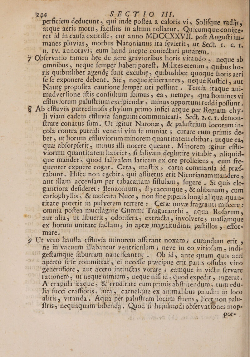 |. perficiem deducunt , qui inde poftea a caloris vi, Solifque radijs, - atque aeris motu , facilius in altum tollatur. Quicumque conijce- - - tet id in caufa extitifle) cur anno MDCCXXVIL poft Augufliims | maaues pluvias, morbus Naronianus ita fevierit ut Sect, 1. c, p. m. Iv. annotavi; eum haud inepte coniectari putarem, | 7 Obfervatio tamen hec de aere gravioribus horis vitaudo , neque ab | omnibus, neque femper haberi poteft, Militesetenim j quibus ho- ris quibuslibet agende funt excubie, quibuslibet quoque horis aerí fe íc exponere debent. Sic, nequeitinerantes, nequeRuftici, auc - Naute propofita cautione femper uti poffunt .. Tertia itaque ani- madverfione iftis confultum ibimus ; ea, nempe, qua homines vi effluviorum paluftrium excipiendz , minus opportuni reddi poffunt. $ Ab effluviis putredinofis chylum primo infici atque per Regiam chy- li viam eadem effluvia fanguini communicari, Sect. 2. c. x, demon-- ftrare conatus fum, Ut igitur Naronz , &amp; paluftrium locorum in- cola contra putridi veneni vim fe muniat ;. curare cum primis de- bet ; ut horum effluviorum minorem quantitatem ebibat ; utque eas quz abíorpferit) minus illi nocere queant. Minorem igitur efflu- viorum quantitatem hauriet » fi falivam deglutire vitabit 4 aliquid- que mandet quod falivalem laticem ex ore proliciens j. eum fre- quenter expuere cogat. Cera, maftix ; carta commanfa id praf- tabunt. Hifce non egebit , qui affuetus erit Nicotianam mandere E aut illam accenfam per tabacariam fiftulam, fugere , Si quis ele- gantiora defideret: Benzoinum , ftyracemque , &amp; olibanum 4 cum. cariophyllis , &amp; mofcata Nuce non fine piperis longi aliqua quan- titate poterit in pulyerem terrere : Cerz nova fragranti mifcere omnia poftea mucilàgine Gummi Tragacanthi , aqua. Rofarum, aut alia, ut libuerit odorifera, extracta involvere ; maffamque | ex horum unitate factam , in aptee magnitudinis paftillos j -effor- D YMO S | | uu * 9 Ut vero haufta effluvia minorem afferant noxam; curandum erit , ^ ne in vacuum illabantur ventriculum ; neve in.eo vitiofam j indi. | geflamque faburram nanciícantur , Ob id, ante quam quis aeri aperto feíe committat, ei necefle precipue crit panis offulas vino generofiore J aut aceto intinctas vorare ; eamque in victu fervare rationem , ut neque nimium , neque nifi id ) quod expedit ) ingerat. A crapula itaque, &amp; ccuditate cum primis ab(tinendum; tumedu-. | lia fucci cvaffioris, jura, carnefque ex animalibus paluflri in loco. alitis vitanda. Aqua per paluftrem locum fluens, licet. non palu- ftris, nequaquam bibenda. Quod fi hujufmodi obfervationes inop- | T por. à