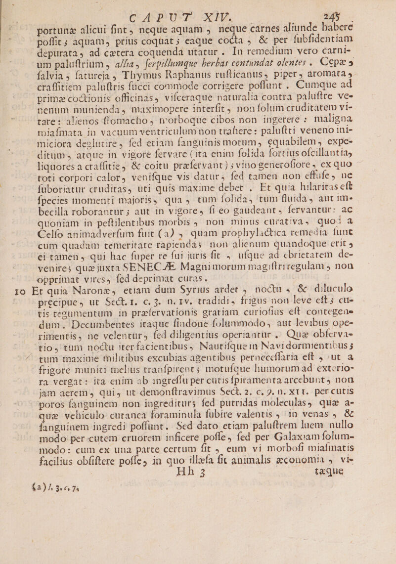 IO portunz alicui fint neque aquam ,. neque carnes aliunde habere poffit; aquam, prius coquat; eaque cocta , &amp; per fubfidentiam depurata, ad catera coquenda utatur . In remedium vero carnt- um paluftrium , a//a» ferpillumque berbas contundat olentes .. Cepae» falvia fatureja Thymus Raphauus rufticanus, piper, aromata 5. craffitiem paluflris fücci commode corrigere poffunt . Cumque ad primz coctionis officinas, vifceraque naturalia contra paluflre ve- nenum munienda, maximopere interfit non folum cruditatem vi-- tare: alienos f'omacho , morboque cibos non ingerere : maligna miafmata in vacuum ventriculum non trahere: paluftti veneno ini- miciora deglutire, fed etiam fanguinis motum, €quabilem expe- ditum , atoue in vigore fervare (ita enim folida fortius ofcillantias liquores a craffitie &amp; coitu prafervant) ; vino generofiore , exquo - toti corpori calor venifque vis datur, fed tamen non effufe ) ne füuboriatur cruditas, uti quis maxime debet . Et quia hilaritas eft fpecies momenti majoris, qua 9 tum folida, tum fluida, aut im- becilla roborantur ; aut in vigore, fi eo gaudeant, fervantur: ac quoniam in peflilentibus morbis non minus curativa, quod à Celfo animadverfum fuit (a) 9. quam prophylactica remedia. funt cum quadam temeritate rapiendas non alienum quandoque erit 5 ei tamen , qui hac fuper re fui iuris fit 4. ufque ad ebrietatem. de- venire; quz juxta SENEC AE Magnimorum magiftriregulam non opprimat vires, fed deprimat curas. precipue, ut Sect, r. c. 3. n. 1v. tradidi, frigus non leve eft; cu- tis teeumentum in prafervationis gratiam curiofius elt contegeue dum. Decumbentes itaque findone folummodo aut levibus ope- rimentis, ne velentur, fed diligentius operiantur .. Que obfcrva- tio tum nodu iterfacientibus, Nautifque in Navidormienticus j tum maxime militibus excubias agentibus perneceflaria eit 4 ut a frigore muniti melius tranfpirent; motufque humorumad exterio- ra vergat : ita enim ab ingreffu per cutis fpiramenta arcebunt ) non jam aerem, qui, ut demon(travimus Sect. 2. c. 2. n. xt t. percutis poros fanguinem non ingreditur; fed putridas moleculas, qua a- quz vehiculo cutanea foraminula fubire valentis ; in venas , &amp; fanguinem ingredi poffunt. Sed dato etiam palu(trem luem nullo modo per cutem cruorem inficere poffe, fed per Galax:am folum- modo: cum ex una parte certum fit , eum vi morbofi miafmatis facilius obfiftere poffe) in quo illzfa fit animalis economia ,. vi- : 3 taque