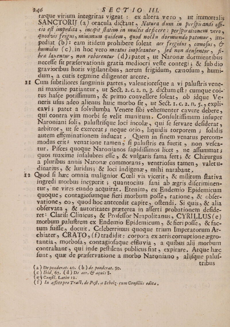 12 SANCTORIJ (a) oracula dictant Natura dus n per[prandi off.- quoduty frigus, minimum quidem 4 quod nocéu dormiendo patimur , im- pediat (b): eam itidem prohibere foleat aer frigidus 4. cenofus 9 Cr bra laxentur , non roborentur (d)5patet ut Naronz dormientibus neceffe fit przefervationis gratia mediocri vefte contegi; &amp; fub dio gravioribus horis vigilantibus, aerem frigidum, cenofum humi- dum, a cutis tegmine diligenter arcere. | px tus haíce potiffimum , &amp; primo coüvellere foleat ob idque Ve- neris ufus adeo alienus huic morbo fit , ut Sect. r. c. 2. n. 5. » expli- cavi; patet a folvilumba Venere fibi vehementer cavere debere j qui contra vim morbi fe velit munitum. Confultiffimum infuper Naroniani foli) palu(trifque loci incole, qui fe fervare defiderat , arbitror, ut fe exerceat ; neque otio, liquidis torporem ; folidis modus erit? venatione tamen 5 fi paluftris ea fuerit 9 non vefca- tur. Pifces quoque Naronianos fapidiffimos licet , ne affummat ; dinarius, &amp; luridus; &amp; loci indigenz J mihi narabant. ingredi morbus inccperit ; quantocius. fani ab zgris difcriminen- tur, ne vires eundo acquirat, Etenim, ex Endemio Epidemicum quoque ; contagiofumque fieri morbum poffe, rarione, &amp; obfer- vatione» eos quod hoc antecedit capite, oftendi. Si quis, &amp; alia obfervata , &amp; autoritates przeterea. in afferti probationem defide- ret: Clarif: Clinicus4 &amp; Profeffor Neapolitanus, CYRILLUS (e) morbum paluftrem ex Endemio Epidemicum , &amp; fieri poffe, &amp; fac- tum fuiffe, docuit. Celeberrimus quoque trium Imperatorum Ar- chiater) CRATO (f) tradidit: corpora ex aeriscorruptione xgro- tantia, morbofa , contagiofaque effluvia , a quibus alij morbum contrahant , qui inde peftilens publicusfiat 9 expirare. Atque hec Íunt, qua de prxfervatione a morbo Naroniano , aliíque paluf- tribus à ) De pouderat- 40. (b ) de ponderat. 50. c) Ibid, 67. (d) De aer. &amp; aquis 9. &amp;€3 Confel. Latin 12. : f) In affettpro Ttaíl, de Pofl, a Scholz. eum Confiliis edita,