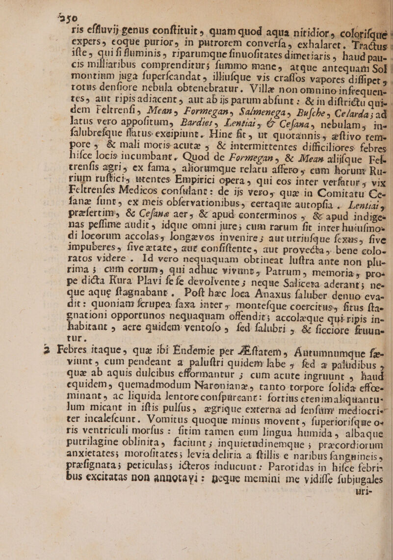 E n ris effluvij.genus conftituit, quam quod aqua nitidior, pem expers, eoque purior, in putrorem convería, exhalaret. Tractus : ifle quififluminis, riparumque finuofitates dimetiaris haud pau- . cis milliaribus comprenditur; fummo mane, atque antequam Sol | montium juga fuperfcandat, illufque vis craffos vapores diffipet ; . totus denfiore nebula obtenebratur. Ville non omninoinfrequen- | tes, aut ripisadiacent ) aut ab ijs parumabfunt : &amp; in diftriétu qui- . dem reltrenfi) Mean, Formegans Sa/menegas Bu[che 4 Celarda; ad latus vero appofitum, | .Bardier, Lentiai, € Cefana, nebulam; in-. falubrefque flatus exeipiunt.. Hine fit, ut quotannis, zflivo teme. pore , &amp; mali morisacutze j &amp; intermittentes difficiliores febres. hifce locis incumbant, Quod de Formegan, &amp; Mean alijfque Fel- trenfis aeri, ex fama, aliorumque relatu affero cam horum: Ru-- rium ruftici; utentes Empitici opera , qui eos inter verfatur 4 vix Feltrenfes Medicos confiant: de ijs vero, qua in Comitatu Ce- fanz funt, ex meis obfervationibus, certaqite autopfia . Lentiat prafertiny, &amp; Cefane aer, &amp; apud conterminos ; C apud indigee nas peffime audit, idque omni jure; cum rarum fit inter huiufmos di locorum accolas4 longzevos invenire ; aut utriufque fexes, five impuberes, fiveztate, auct confiflente, aut provecta ,. bene colo- ratos videre . Id vero nequaquam obtineat luftra ante non plu- rima j; cum eorum, qui adhuc vivunt, Patrum, memoria, pros pe dicta Rura Plavi fe fe devolvente ; neque Saliceta. aderant; nee que aque ftagnabant , Poft hec loca. Anaxus faluber denuo eva- dit: quoniam fcrupea: faxa. inter y monteíque coercituss fitus fta« enationi opportunos nequaquam offendit; accoleque quiripis in- habitant ) aere quidem ventofo 5. fed: falubri 4. &amp; ficciore fruun- tur. LEE S: | B 2 Febres itaque, qua ibi Éndemie per ZEflatem ,- Áutumnumque fe- viunt , cum pendeant a paluflri quidem labe j. fed a paludibus 4. quz ab aquis dulcibus efformantur ; cum acute ingruunt , haud | equidem, quemadmodum Naronianz, tanto torpore folida effoe- minant, ac liquida lentoreconfpürcant: fortius ctenim aliquantu- lum micant in iftis pulfus, egrique externa ad fenfitm mediocri«- ter incalefcunt. Vomitus quoque minus movent, fuperiorifque o» ris ventriculi morfus : fitim tamen cum lingua humida, albaque | putrilagine oblinita4 faciunt j Inquietüdinemque ; precordiorum anxietates; morofitates; levia deliria ai ftillis e naribus fangmineis, | prafignata; peticulas; icteros inducunt: Parotidas in hifce febris bus excitatas non anngtayl: peque memini me vidiffe fubjugales uri-