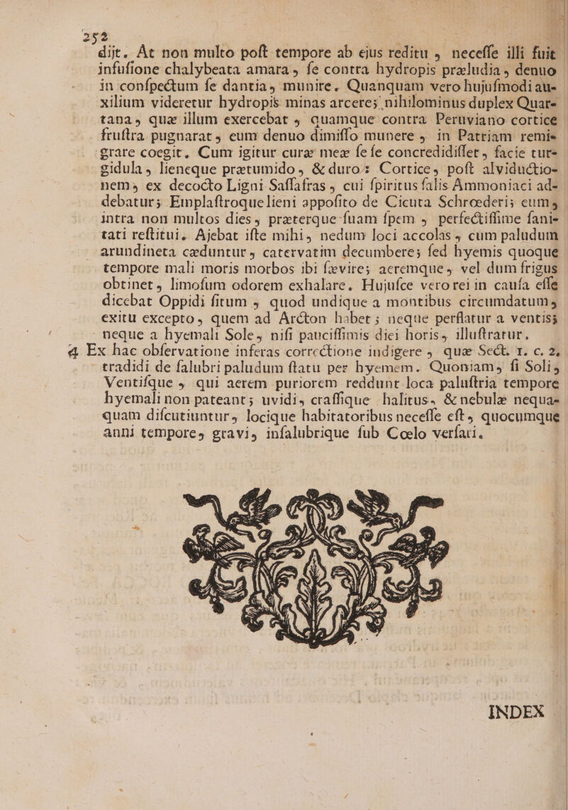 infufione chalybeata amara , fe contra hydropis praludia denuo in confpectum fe dantia) munire. Quanquam vero hujufmodi au- fruftra pugnarat . eum denuo dimiffo munere ). in Patriam remie 'grare coegit, Cum igitur cura: mez fefe concredidi(let ) facie cure gidula, lieneque pretumido ) &amp; duro: Cortice, poft alviductio- debatur; Einplaftrroquelieni appofito de Cicuta Schreederis cum intra non multos dies) praeterque fuam fpem y. perfe&amp;iffime fani- arundineta ceduntur 4 catervatim decumbere; fed hyemis quoque tempore mali moris morbos ibi fzvires aeremque 9. vel dum frigus obtinet limofum odorem exhalare. Hujufce verorei in. cauía effe dicebat Oppidi fitum 9 quod undique a montibus circumdatum, exitu excepto, quem ad Arcton habet ; neque perflatur a. ventiss 4E x hac obfervatione inferas correctione indigere ). quae Sect. r. c. 2, tradidi de falubri paludum flatu pez hyemem. Quoniam, fi Soli, Ventifque 9 qui aerem puriorem reddunt loca paluftria tempore hyemali non pateant; uvidi, craffique halitus, &amp; nebul nequa- quam difcutiuntur, locique habitatoribus neceffe eft quocumque anni tempore, gravis infalubrique fub Coelo verfati.