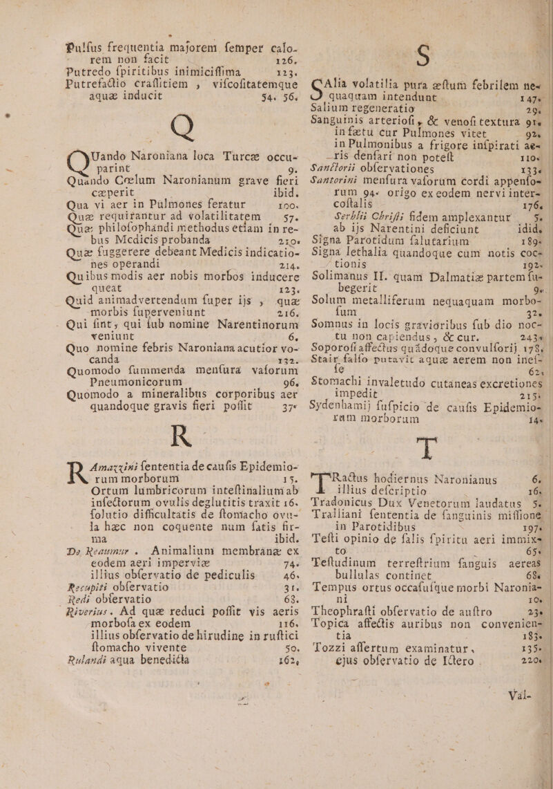 Pulíus frequentia majorem. femper calo. rem non facit ^. | 126. Putredo fpiritibus inimiciffima 123. Putrefadio craífitiem , vifcofitatemque aqua inducit $4. 56. Q ^wUando Naroniana loca 'Turce occu- parint | 9. Quando Coelum Naronianum grave fieri caperit. ibid. Qua vi aer in Pülmones feratur 100. uz requirantur ad volatilitatem — 57. Que philofophandi methodus etiam in re- bus Mcdicis probanda 210» az fuggerere debeant Medicis indicatio- nes operandi 214. queat 123, morbis fuperveniunt 216. Qui fint; qui iub nomine Narentinorum veniunt TU. 6, Quo nomine febris Naroniana acutior vo- canda 132. uomodo fummernrda mení(ura vaforum Pneumonicorum . 96, Quomodo a mineralibus corporibus aer quandoque gravis fieri poffit 27* R Amazzini fententia de caufis Epidemio- rum morborum 15. Ortum lumbricorum inteflinaliuniab infectorum ovulis deglutitis traxit 16. folutio difficultatis de ftoniacho ovu- la hzc non coquente num fatis fir- na j ibid. De Reaumur . Animalium membrànz ex eodem aeri impervia 74« illius obfervatio de pediculis 46. Recupiti obíervatio 3t. Redi obtervatio 63. Riverius. Ad qua reduci poffit vis aeris morbofa ex eodem 116. illius obfervatio dehirudine in ruftici ftomacho vivente So. Rulaudi aqua benedicta 162, Sm volatilia pura zftum febrilem ne« J quaquam intendunt Salium regeneratio Sanguinis arteriofi , &amp; venofi textura re infztu cur Pulmones vitet — 92. in Pulmonibus a frigore infpirati ae- —ris denfari non potett 110« Sanílorii obfervationes 133« Saztorini menfura vaforum cordi appenfo- rum 94.« origo exeodem nervi inter- l | l ' coftalis 176, Serbli Chrifli fidem amplexantur |. 5. ab ijs Narentini deficiunt idid. | Signa Parotidum falutarium 1992. Signa lethalia quandoque cum notis coc- 3 6LBIS 1078 Solimanus II. quam Dalmatiz partem fu- begerit Solum metalliferum nequaquam morbo- - dum c 3?* Somnus in locis gravioribus fub dio noc- tu non capiendus , &amp; cur. e 624 impedit; - 215 Sydenhamij fufpicio de caufis Epidemio- ram morborum Í4s Racdus hodiernus Naronianus 65 | illius defcriptio 166. | Tradonicus Dux Venetorum laudatus 5. . in Parotidibus 197* Tefti opinio de falis fpiritu aeri immixe to 65. Teftudinum terreftrium fanguis aereas bullulas continet | | 68. Tempus ortus occafufque morbi Naronia- . nd | S 10. Theophrafti obfervatio de auftro 23^. | Topica affectis auribus non convenien- tia n 1938 Tozzi affertum examinatur., 135. ejus obíervatio de Eclero . 220.