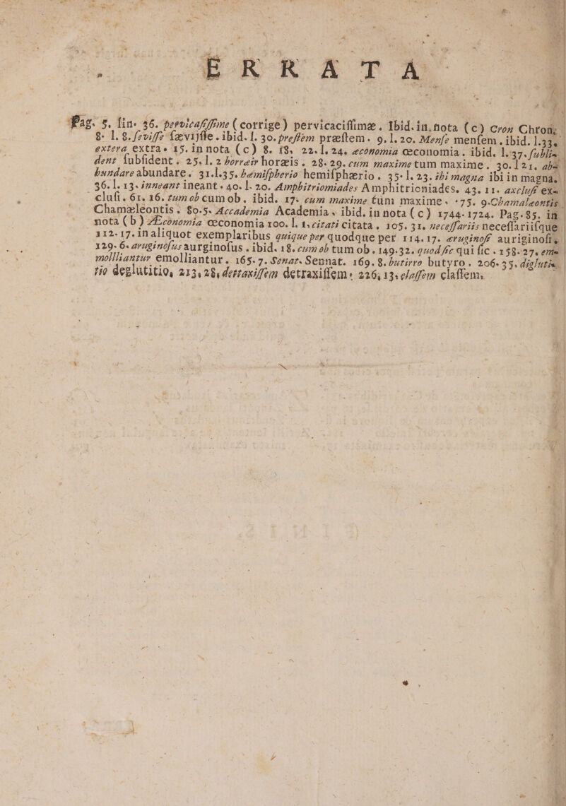 e » 1 AC » ; ES  . j Xe 2M J » ; ; ; ; por YA dug : Ld 1 &amp; ba; 4 | 4 L J EÉRRXEXTA i ^ f ^ ^ - 5 u deis Y | D 1 Ea. ).*  à * | 0 2 2 L^ 4 ] dPag. s. Din. 46. peroicafefrme ( corrige) pervicaciffimae , Ibid. in. fnota (c) Cres Chron, | 9 1. 8. fzviff fzvijfle . ibid. [. 30. preffem praeftem . 9.1. 20. Menfe menfem. ibid. 1:332 extera extra» 15. in nota (c) 8. 19. 22.1.24. economia Oeconomia. ibid. l.37. fabis. dent iubfident .. 25. 1. 2 Porra horzis. 28.29. cum maximetum maxime. 30. 1 £1. ab3 | bundare abundare. 31.1.35. Pemifpherio hemi(phaerio . 35.1.2 3. ibi magna ibiin magna. 36. l. 13- inneanr ineant. 4o. ]- 20. Zmnphirriomiades Amphitricniades. 43. 11« axc]uff eXa. | | clufi.61. 16. zumob cum ob. ibid. 17: eum maxime tüm maxime. :75. 9.Chamalaontis Chamzleontis . $o-5. Accademia Academia . ibid. in nota (c) 1744-1724. Pag. 95. in. nota ( b) ZEconemia ceconomia zoo. l. t. cizati citata € 105. 31, 26ceffariis neceffariifque | 112-17. inaliquot exemplaribus quique per quodque per. 114.17. drug d auriginofi, | 129. 6. avuginofu s aurginofus . ibid. 18. ez ob tum ob. 149.32. quod fc qui ftc . 158-27. eme mollliantsy emolliantur. 165. 7. Senaz. Sennat. 169. 8. burirro butyro. 206-53, dialutis.