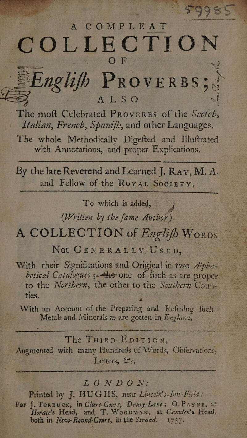 yey - ; ae ff) ae. %, * Ss ; * ¢ ™ . A COMPLEAT COLLECTION wr i BEn lifh Proverns;) = ey Bes The moft Celebrated ee of the Scdbebs Italian, French, Spanifh, and other Languages. The whole Methodically Digefted and Illuftrated with Annotations, and proper Explications. By the late Reverend and Learned J. Ray, M. A. and Fellow of the Roya. Society. To which is added, (Written by the fame Author) ee A COLLECTION of Englifh Worns Not GENERALLY Usep, With their Significations and Original in two Aphe- 3 i betical Catalogues 3.-the one of fuch as are proper to the Northern, the other to the Southern Coun- ties. rhe Ae li ae Mees 2 With an Account of the Preparing and Refining fuch Metals and Minerals as are gotten in England, es rn eae - a A Se a a The Tuirp Eprtion, Augmented with many Hundreds of Words, Obfervations, Letters, &amp;c. GO. ND ON: Printed by J. HUGHS, near Lincoln’s-Jnn-Fieid : For J. Torsuck, in Clare-Court, Drury-Lane; O. Payne, at Horace’s Head, and T. Woopman, at Camden's Head, both in New- Round-Court, in the Strand. 1737.