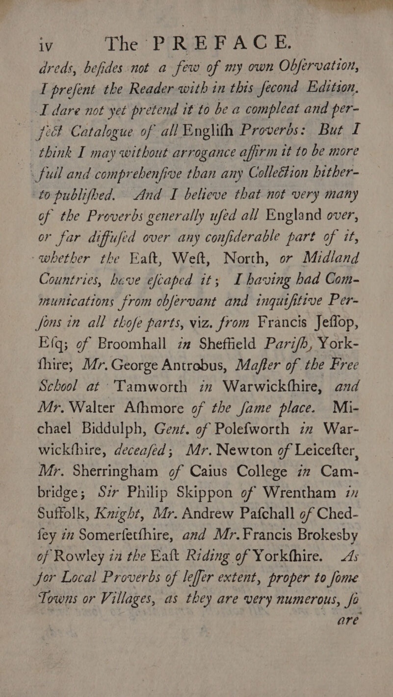 ‘The PREF A CE, dreds, befides not a few of my own Obfervation, I prefent the Reader with in this fecond Edition. I dare not yet pretend it to be a compleat and per- pict Catalogue of all Englith Proverbs: But I think I may without arrogance affirm it to be more _fuil and comprehenfive than any Collection hither- to publifhed. And I believe that not very many of the Proverbs generally ufed all England over, or far diffufed over any confiderable part of it, -whether the Eaft, Welt, North, or Midland Countries, have efcaped it; I having had Com- munications from obfervant and ingutfitive Per- Jons in all thofe parts, viz. from Francis Jeffop, Efq; of Broomhall z# Sheffield Pari/b, York- fhire, Mr, George Antrobus, Mafler of the Free School at Tamworth zm Warwickfhire, aud Mr. Walter Athmore of the fame place. Mi- chael Biddulph, Gent. of Polefworth zz War- wickthire, deceafed; Mr. Newton of Leicefter, Mr. Sherringham of Caius College in Cam- bridge; Sir Philip Skippon of Wrentham 2 Suffolk, Kuight, Mr. Andrew Pafchall of Ched- fey zn Somerfetfhire, and Mr. Francis Brokesby of Rowley ia the Eatt Riding of Yorkfhire. 4s Jor Local Proverbs of leffer extent, proper to fome Towns or Villages, as they are very numerous, fo are