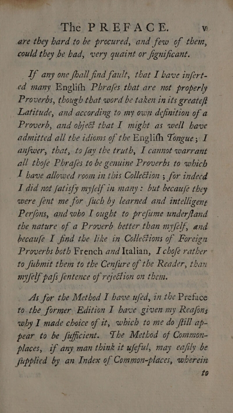 are they hard to be procured, and few of them, could they be had, very quaint or fignificant. Lf any one fhall find fault, that I have infert- ed many Englith Phra/es that are not properly Proverbs, though that word be taken in its greateft Latitude, and according to my own definition of a Proverb, and objet that I might as well have admitted all the idioms of the Englith Tongue; I anfwer, that, to fay the truth, I cannot warrant all thofe Phrafes to be genuine Proverbs to which have allowed room in this Collection ; for indecd I did not fatisfy myfelf in many: but becaufe they were fent me for fuch by learned and intelligent Perfons, and who I ought to prefume underfland the nature of a Proverb better than myfelf, and becaufe I find the like in Colleéions of Foreign Proverbs both French and Italian, Ichofe rather to fubmit them to the Cenfure of the Reader, than Oiled os Jentence of rejection on them. As for the Method I have ufed, in the Preface to. the former Edition I bave given my Reafons why I made choice of it, which to me do fill ap- pear to be fuficient. The Method of Common- places, if any man think it ufeful, may eafily be fupplied by an Index of Common-places, wherein £6