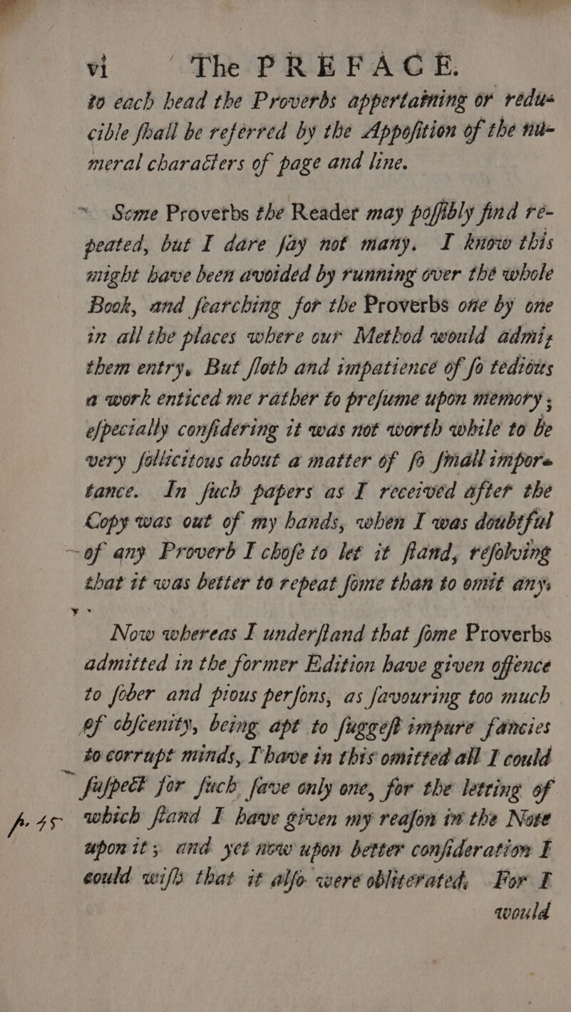 to cach bead the Proverbs appertaining or redus cible foall be referred by the Appofition of the nu- meral characters of page and line. ~ Scme Provetbs the Reader may pofibly find re- peated, but I dare fay not many. I know this might bave been avoided by running over the whole Book, and fearching for the Proverbs one by one in all the places where our Method would admis them entry, But floth and impatience of fo tedibzts a work enticed me rather to prefume upon memory ; efpecially confidering it was not worth while to be very follicitous about a matter of fo fmall impore tance. In fuch papers as I received after the Copy was out of my hands, when I was doubtful ~of any Proverb I chofe to let it fland, refolving that it was better to repeat fome than to ont any Now whereas I underfiand that fome Proverbs admitted in the former Edition have given offence to fober and pious perfons, as favouring too much Pf cbfcenity, being apt to fuggeft impure fancies _ bocorrupt minds, Ihave in this omitted all I could fufpect for fuck fave only one, for the letring of pts which frand I have given my reajon in the Note upon it; and yet now upon better confideration I could wifh that it alfo were obliterated, For F would