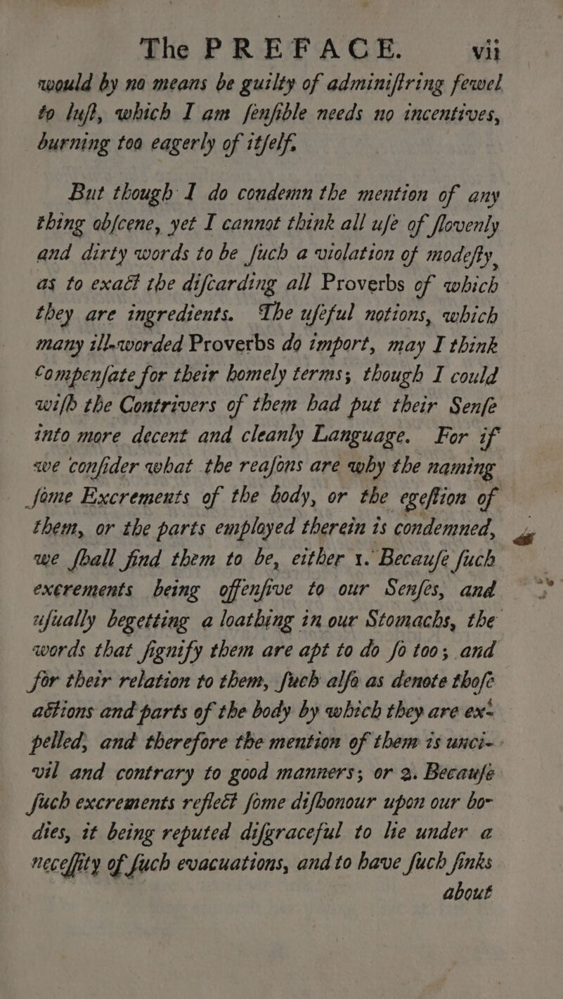 would by no means be guilty of adminiftring fewel fo luff, which I am fenfible needs no incentives, burning toa eagerly of it/elf. But though I do condemn the mention of any thing abjcene, yet I cannot think all ufe of flovenly and dirty words to be fuch a uiolation of modefty, as to exact the difcarding all Proverbs of which they are ingredients. The ufeful notions, which many il!.worded Proverbs do import, may I think Compenfate for their homely terms; though I could wilh the Contrivers of them had put their Senfe into more decent and cleanly Language. For if we confider what the reafons are why the naming Some Excrements of the body, or the egeftion of them, or the parts employed therein 1s condemned, we fball find them to be, either 1. Becaufe fuch exerements being offenfive to our Senfes, and ufually begetting a loathing in our Stomachs, the words that fignify them are apt to do fo too; and Sor their relation to them, fuch alfa as denote thofe aétions and parts of the body by which they are ex- pelled, and therefore the mention of them is unci-- vil and contrary to good manners; or 2. Becaufé Such excrements reflect fome difbonour upon our bo dies, it being reputed difgraceful to le under a necefity of fuch evacuations, and to have fuch finks about