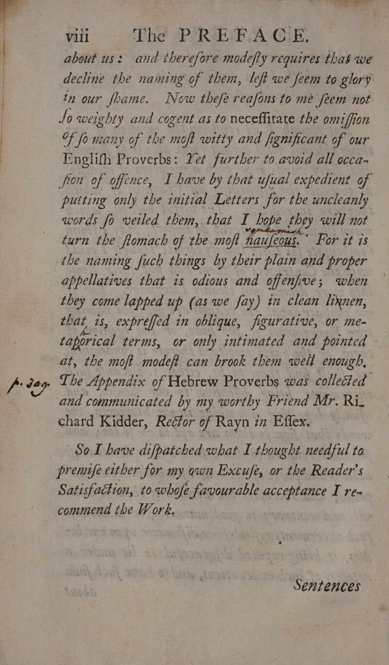 about us: and therefore modefty requires that we decline the naming of them, left we feem to glory tn our foame. Now thefe reafons to mé feem not So weighty and cogent as to neceffitate the omiffion of fo many of the moft witty and fignificant of our Englith Proverbs: Yet further to avoid all occa- fron of offence, I have by that ufial expedient of putting only the initial Letters for the uncleanly words fo veiled them, that I hope Ri cae 2s will not turn the flomach of the moft Hauleous. For it is the naming fuch things by their plain and proper they come lapped up (as we fay) in clean liknen, that 1s, expreffed in oblique, figurative, or me- taporical terms, or only intimated and pointed — at, the moft modeft can brook them well enough, and communicated by my worthy Friend Mr. Ri. chard Kidder, Reéfor of Rayn 7a Effex. So LT have difpatched what I thought. needful to prennfe either for my awn Excufe, or the Reader’s Satisfaction, to whofe favourable acceptance I re- commend the Work. Sentences