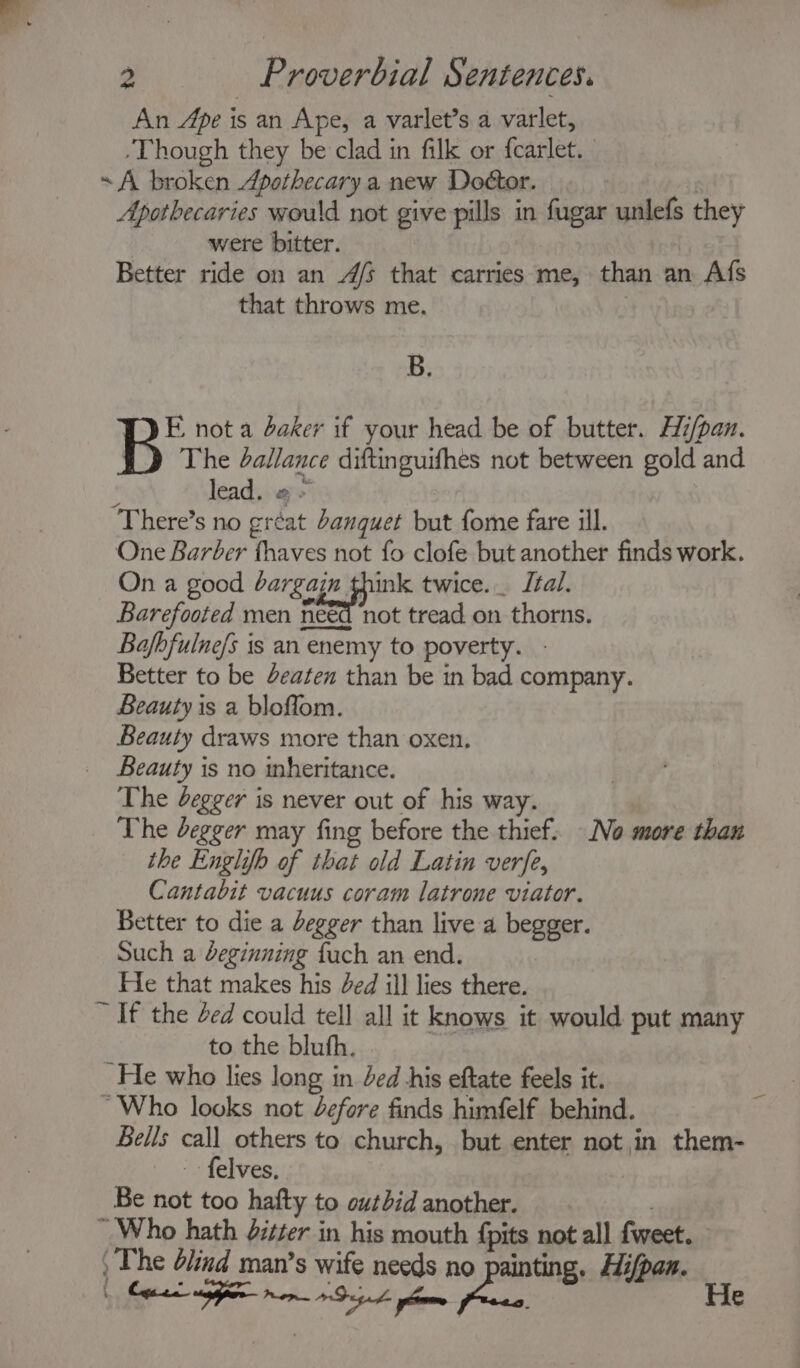 ‘iy, { 2 Proverbial Sentences. An Ape i is an Ape, a varlet’s a varlet, “Though they be clad in filk or fcarlet. A broken Apothecary a new Doétor. Apothecaries would not give pills in fugar unlefs they were bitter. Better ride on an 4/5 that carries me, than an Afs that throws me. B. E not a daker if your head be of butter. Hi/pan. The dallance diftinguifhes not between gold and lead, «+ One Barber thaves not fo clofe but another finds work. On a good bargain think twice. Ital. Barefooted men need ‘not tread on thorns. Bafhfulne/s is an enemy to poverty. Better to be Jeaten than be in bad company. Beauty is a bloffom. Beauty draws more than oxen. Beauty is no inheritance. The degger is never out of his way. The begger may fing before the thief. No more than the Englifb of that old Latin verfe, Cantabit vacuus coram latrone viator. Better to die a degger than live a begger. Such a deginning fuch an end. He that makes his ded ill lies there. ~ If the Zed could tell all it knows it would put many to the bluth. He who lies long in ded his eftate feels it. ‘Who looks not Zefore finds himfelf behind. Bells call others to church, but enter not in them- felves. Be not too hafty to outbid another. “ Who hath Jitter in his mouth {pits not all fweet. ‘The lind man’s wife leak no painting. Hi/pan. ECS AE oe. — He