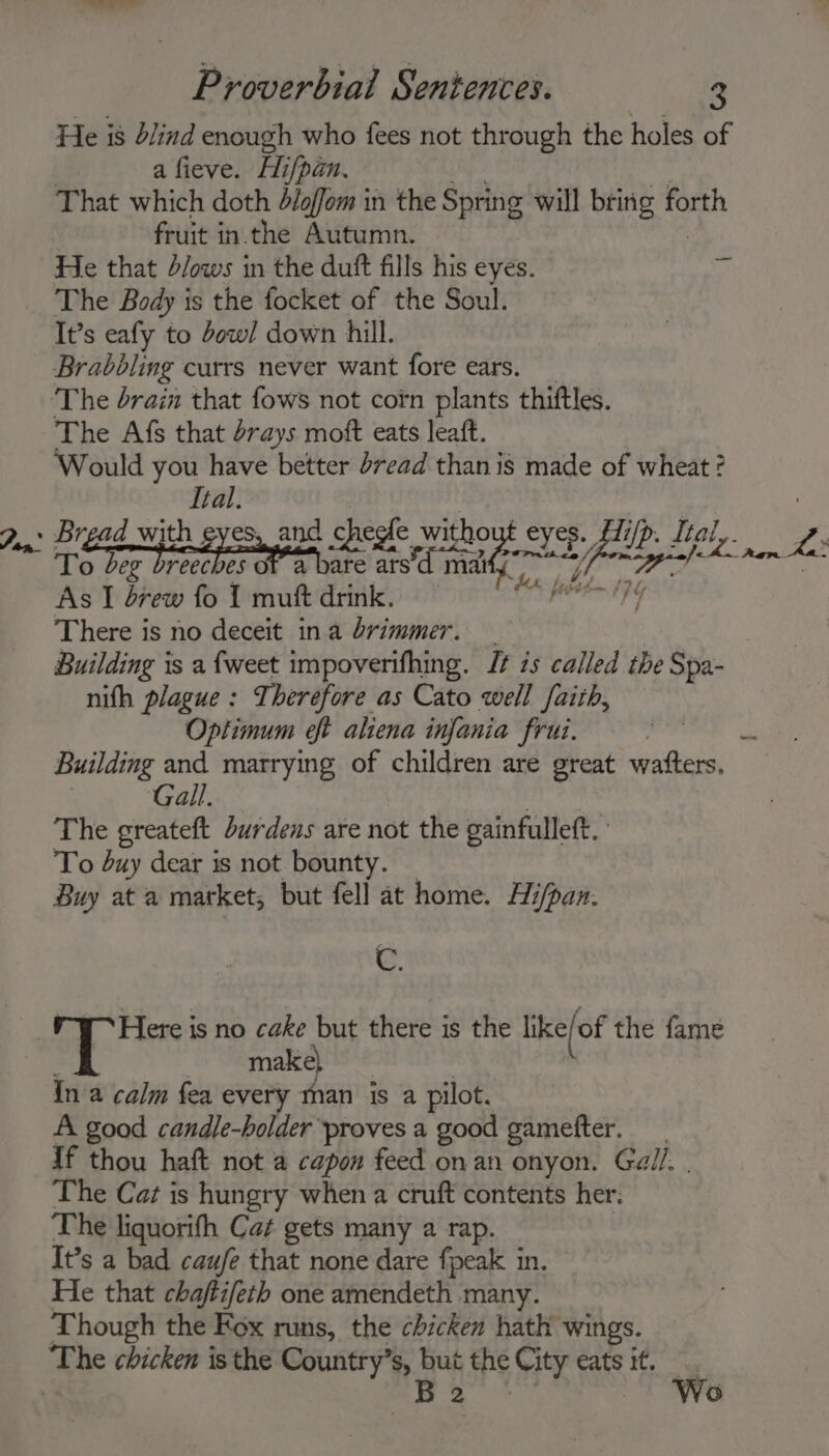 He is blind enough who fees not through the holes of | a fieve. Hi/pan. psy Vs That which doth d/offom in the Spring will bring forth fruit in.the Autumn. He that d/ows in the dutt fills his eyes. * The Body is the focket of the Soul. It’s eafy to dow! down hill. Brabbling currs never want fore ears. The Afs that drays moft eats leaft. Would you have better d7ead than is made of wheat ? Ital. Bread with eyes, and cheefe without eyes. f7/p. Ital,. or To beg PET ofa a Sait oe Lo nem kee As I drew fo 1 muft drink. BS haa a There is no deceit ina brimmer. — Building is a {weet impoverifhing. It is called the Spa- nifh plague: Therefore as Cato well faith, Optimum eft aliena infania frui. POOR (a Building and marrying of children are great waters. Gall. The greateft durdens are not the gainfulleft. To buy dear is not bounty. — Buy at a market; but fell at home. Hi/pan. C. | _ make) | In a calm fea every man is a pilot. A good candle-holder proves a good gamefter. If thou haft not a capon feed onan onyon. Gall. | The Caz is hungry when a cruft contents her: The liquorifh Cat gets many a rap. | It’s a bad caufe that none dare fpeak in. He that chaftifeth one amendeth many. Though the Fox runs, the chicken hath wings. The chicken is the Country’s, but the City eats it. | te Wea Wo