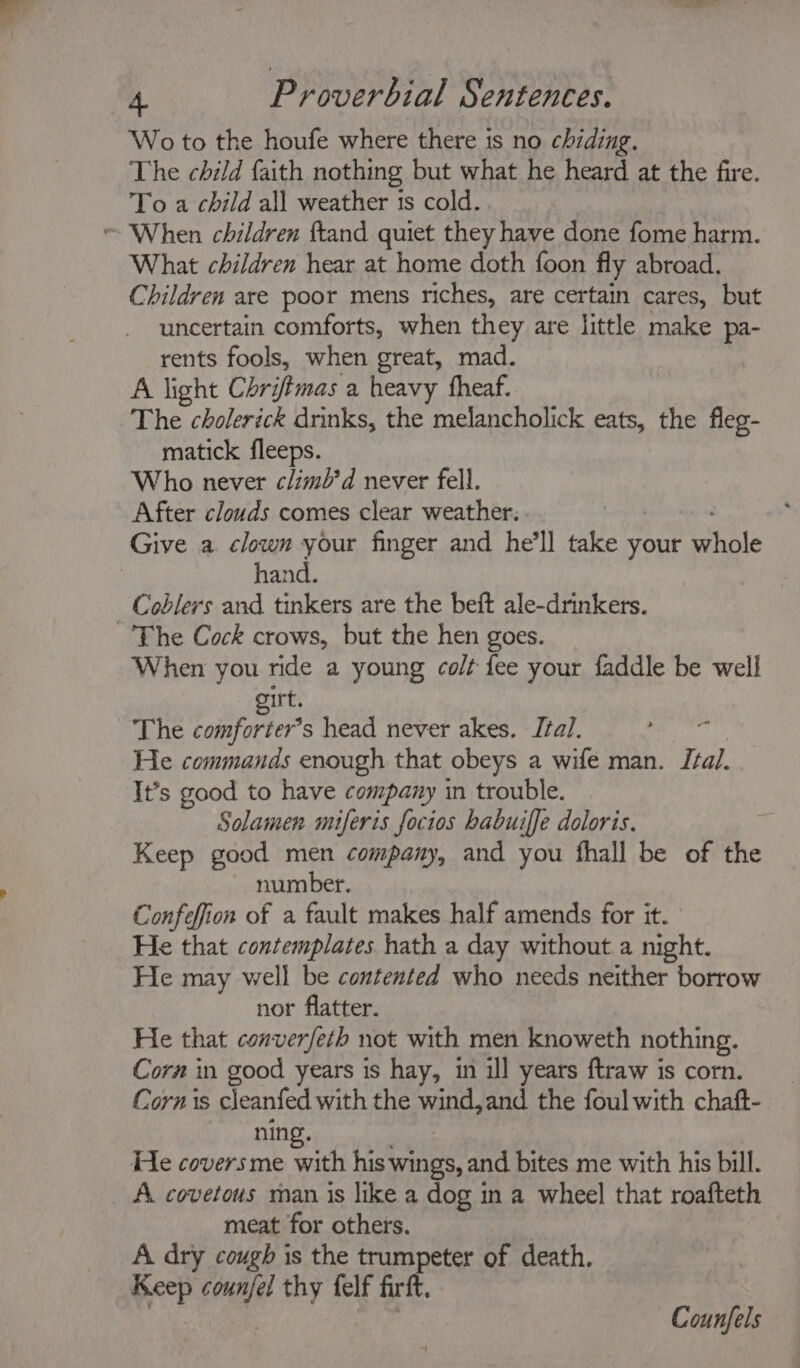 Wo to the houfe where there is no chiding. The child faith nothing but what he heard at the fire. To a child all weather is cold. What children hear at home doth foon fly abroad. Children are poor mens riches, are certain cares, but uncertain comforts, when they are little make pa- rents fools, when great, mad. A light Chrifimas a heavy fheaf. The cholerick drinks, the melancholick eats, the fleg- matick fleeps. Who never climl’d never fell. After clouds comes clear weather. . hand. Coblers and tinkers are the beft ale-drinkers. The Cock crows, but the hen goes. When you ride a young co/t fee your faddle be well rt. The bodiforter’s head never akes. Ital. He commands enough that obeys a wife man. Ital. It’s good to have company in trouble. Solamen miferis focios habuiffe doloris. Keep good men company, and you fhall be of the number. Confeffion of a fault makes half amends for it. He that contemplates hath a day without a night. He may well be contented who needs neither borrow nor flatter. He that converfeth not with men knoweth nothing. Corn in good years is hay, in ill years ftraw is corn. Corn is cleanfed with the ia the foul with chaft- nin He covers me Sth his’ wings, and bites me with his bill. A covetous man is like a dog in a wheel that roafteth meat for others. A dry cough is the trumpeter of death. Keep ale thy felf firft. Counfels