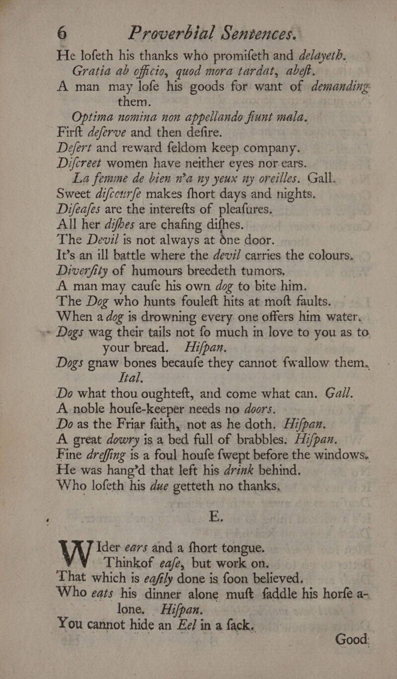 He lofeth his thanks who promifeth and delayeth. Gratia ab officio, quod mora tardat, abef. A man may lofe his goods for want of demanding them. : Optima nomina non appellando fiunt mala. Firft deferve and then defire. Defert and reward feldom keep company. Difcreet women have neither eyes. nor ears. La femme de bien n’a ny yeux ny oreilles. Gall. Sweet difccurfe makes fhort days and nights. Difeafes are the interefts of pleafures. All her difbes are chafing difhes. The Devil ts not always at one door. It’s an ill battle where the devil carries the colours. Diverfity of humours breedeth tumors. A man may caufe his own dog to bite him. ‘The Dog who hunts fouleft hits at moft faults. When a dog is drowning every one offers him water. ~ Dogs wag their tails not fo much in love to you as to, your bread. Hi/pan. Dogs gnaw bones becaufe they cannot. fwallow. them., tal. Do what thou oughteft, and come what can. Gall. A noble houfe-keeper needs no doors. Do as the Friar faith, not as he doth. Hz/pan. AA great dowry is a bed full of brabbles: Hi/pan. Fine dreffing is a foul houfe fwept before the windows.. He was haneg’d that left his drik behind. Who lofeth his due getteth no thanks, E, Ider ears and a fhort tongue. Thinkof ea/e, but work on. That which is eafly done is foon believed. Who eats his dinner alone muft faddle his horfe a- lone. Hifpan. | You cannot hide an Ee/ in a fack. | : Good: