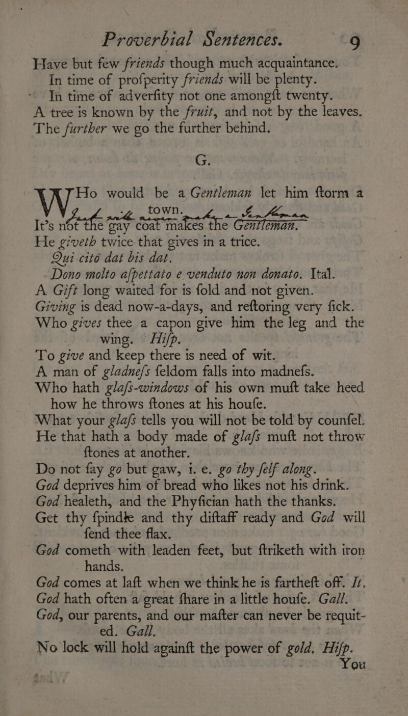 Have but few friends though much acquaintance. In time of profperity friends will be plenty. In time of adverfity not one amongift twenty. A tree is known by the fruit, and not by the leaves. The further we go the further behind. G. Ho would be a r geere let him ftorm a -, _ town. yaaa It’s nett e tay com makes the ¢ cateat He giveth twice that gives in a trice. Qui cito dat bis dat. Dono molto afpettato e venduto non donato. Ital. A. Gift long waited for is fold and not given. Giving is dead now-a-days, and reftoring very fick. Who gives thee a capon give him the leg and the wing. Hi/p. To give and keep there is need of wit. A man of gladne/s feldom falls into madnefs. Who hath gla/s-windows of his own muft take heed how he throws ftones at his houfe. What your g/a/s tells you will not be told by counfel. He that hath a body made of g/a/s muft not throw ftones at another. , Do not fay go but gaw, 1. e. go thy felf along. God deprives him of bread who likes not his drink. God healeth, and the Phyfician hath the thanks. Get thy fpindte and thy diftaff ready and God will | fend thee flax. God cometh with leaden feet, but ftriketh with iron hands. 3 God comes at laft when we think he is fartheft off. J. God hath often a great fhare in a little houfe. Gall. God, our parents, and our mafter can never be requit- ed. Gall. No lock will hold againft the power of gold. Hi/p. You a &gt;