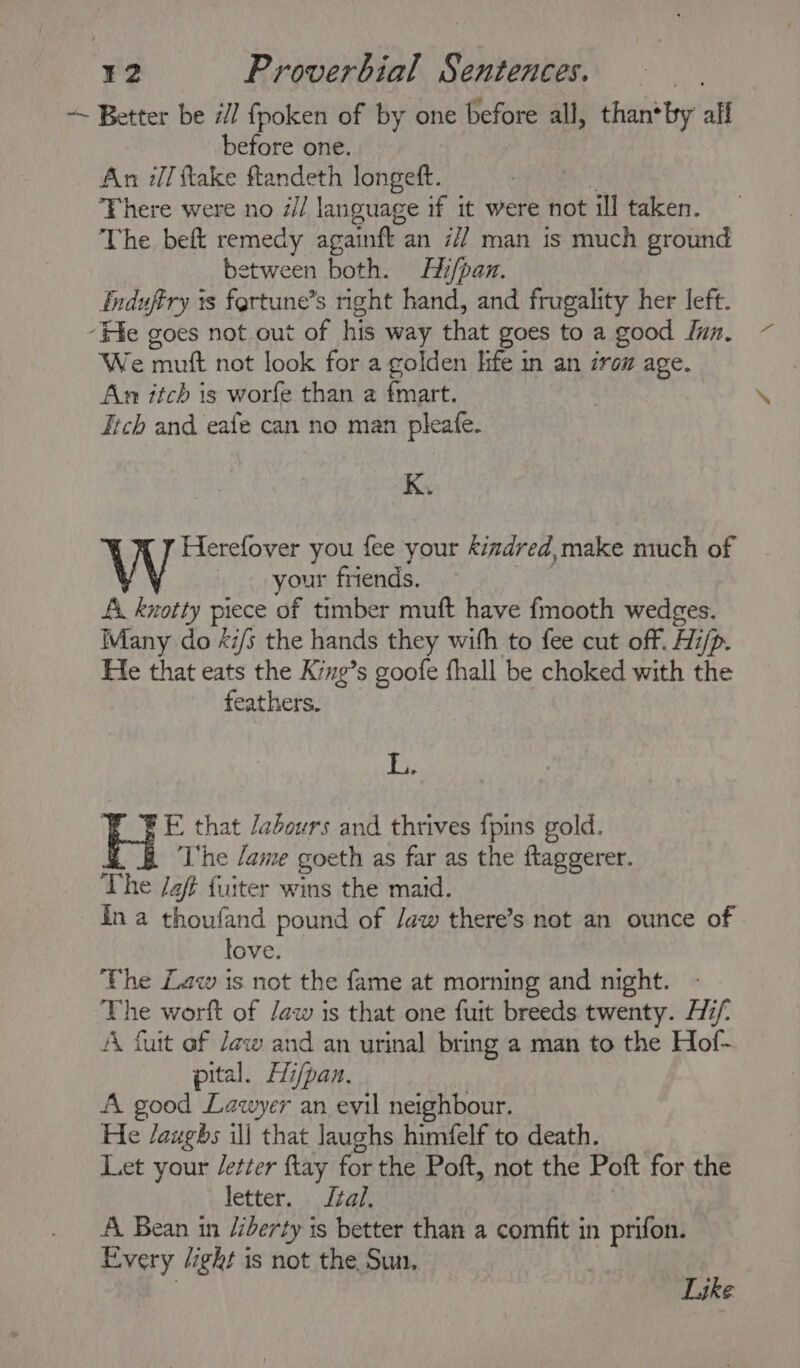 ~ Better be i/] fpoken of by one before all, than*by alf before one. An i] ftake ftandeth longeft. wes There were no d// language if it were not ill taken. The beft remedy againtt an 7/7 man is much ground between both. Hi/pan. Enduffry ts fertune’s right hand, and frugality her left. ‘He goes not out of his way that goes to a good fun, We muft not look for a golden hfe in an zron age. An itch is worfe than a fmart. Jtch and eafe can no man pleafe. K. W Herefover you fee your kizdred,make much of | your friends. Ai. knotty piece of timber muft have fmooth wedges. Many do xi/s the hands they with to fee cut off. Hi/p. Fe that eats the King’s goofe fhall be choked with the feathers. tay FE that /adours and thrives {pins gold. The Jame goeth as far as the ftaggerer. The Jaf fuiter wins the maid. ina thoufand pound of Jaw there’s not an ounce of love. The Law is not the fame at morning and night. The worft of /aw is that one futt breeds twenty. Hii/- A furt ef Jew and an urinal bring a man to the Hof- pital. Hi/pan, A good Lawyer an evil neighbour. He /augbs ill that laughs himfelf to death. Let your etter ftay for the Poft, not the Poft for the letter. Jal. A Bean in liberty is better than a comfit in prifon. Every /ight is not the, Sun, Like