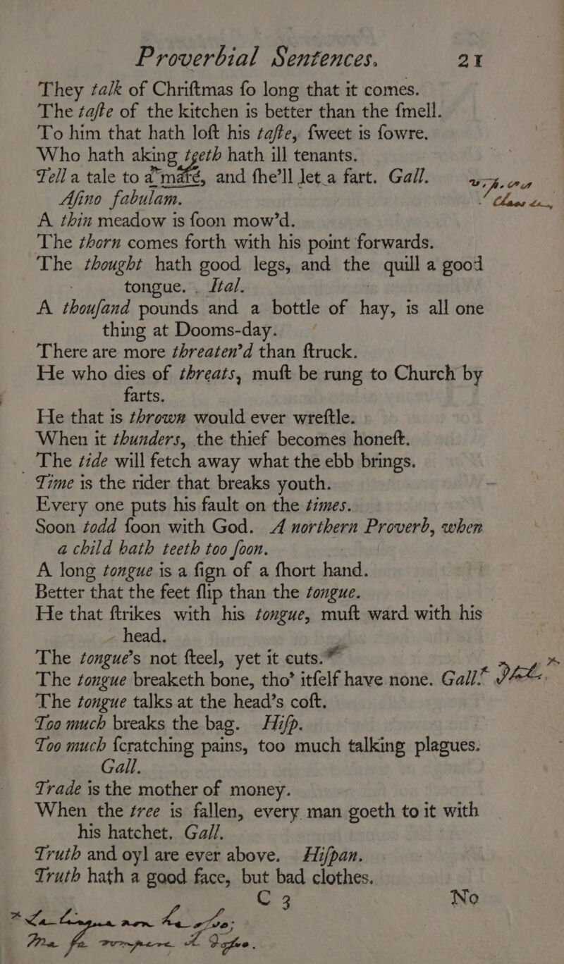 They talk of Chriftmas fo long that it comes. The taffe of the kitchen is better than the {mell. To him that hath loft his tafe, fweet is fowre, Who hath aking teeth hath ill tenants. | Tella tale to a'maré, and fhe’ll Jet.a fart. Gail. ay Pee Ajino fabulam. Close te A thin meadow is foon mow’d. The ¢horn comes forth with his point forwards. The thought hath good legs, and the quill a good tongue. . Lal. A. thoufand pounds and a bottle of hor is all one thing at Dooms-day. There are more threaten’d than ftruck. He who dies of threats, muft be rung to Church by farts. He that is throw# would ever wreftle. When it thunders, the thief becomes honett. _ The tide will fetch away what the ebb brings. Time is the rider that breaks youth. Every one puts his fault on the times. _ Soon todd foon with God. 4 northern Proverb, when a child bath teeth too foon. A long songue is a fign of a fhort rae Better that the feet flip than the tongue. He that ftrikes with his tongue, muft ward with his head. The tongue’s not fteel, yet it cuts.” » The tongue breaketh bane; tho’ itfelf have none. Gall* PAX: The tongue talks at the head’s coft. Too much breaks the bag. Hifp. Too much {cratching pains, too much talking plagues: Gall. Trade is the mother of money. When the ¢ree is fallen, every man goeth to it with his hatchet. Gall. Truth and oy] are ever above. Hi/pan. Truth hath a aa face, but bad clothes. C 3 No