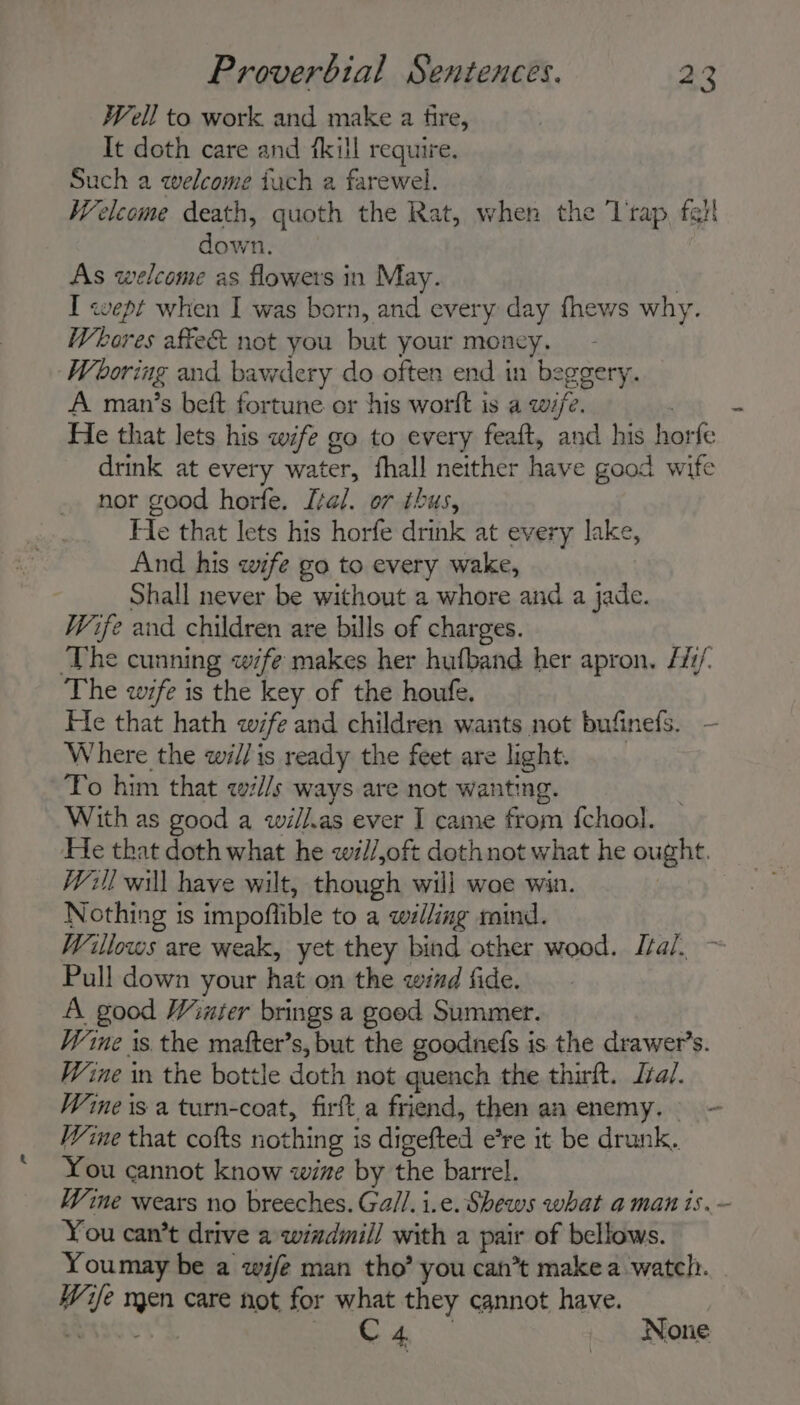 Well to work and make a fire, It doth care and fkill require. Such a welcome iuch a farewel. Welcome death, quoth the Rat, when the Trap, fait down, As welcome as flowers in May. : I «wept when I was born, and every day fhews why. Whores affe&amp; not you but your money. Wooring and bawdery do often end in beggery. A man’s beft fortune or his worlt is a wife. , He that lets his wife go to every feaft, and his horfe drink at every water, fhall neither have good wife nor good horfe. Lal. or thus, Fle that lets his horfe drink at every lake, And his wife go to every wake, Shall never be without a whore and a jade. Wife and children are bills of charges. ‘The cunning wife makes her hufband her apron. Hi/, The wife is the key of the houfe. Where the wi//is ready the feet are light. To him that w7//s ways are not wanting. With as good a wil//.as ever I came from {chool. He that doth what he wl/,oft dothnot what he ought. Will will have wilt, though will woe win. Nothing is impoflible to a willing mind. Willows are weak, yet they bind other wood. Ital. Pull down your hat on the wind fide. A good Winter brings a good Summer. Wine is the matter’s, but the goodnefs is the drawer’s. Wine in the bottle doth not quench the thirt. Jzal. Wine that cofts nothing is digefted e’re it be drunk. You cannot know wine by the barrel. od You can’t drive a windiill with a pair of bellows. Youmay be a wife man tho’ you can’t make a watch. Wie men care not for what they cannot have. Bases “igh Sige a None