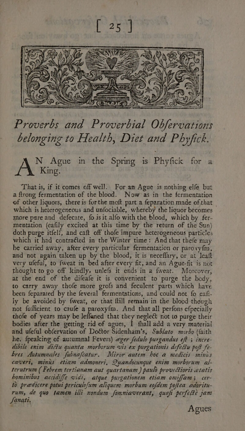 iA “tN \ BF A \\ 22 .) St5 EG ~~? —/ os | Ze i Proverbs and Proverbial Obfervations belonging to Health, Diet and Phyfick. N Ague in the Spring is Phyfick for a King. ‘That is, if it comes off well. For an Ague is nothing elfe but a ftrong fermentation of the blood. Now as in the fermentation of other liquors, there is forthe moft part a feparation made of that — which is heterogeneous and unfociable, whereby the liquor becomes more pure and defecate, fo isit alfo with the blood, which by fer- mentation (eafily excited at this time by the return of the Sun) doth purge itfelf, and caft off thofe impure heterogeneous particles which it had contraéted in the Winter time: And that thefe may be carried away, after every particular fermentation or paroxy{m, and not again taken up by the blood, it is neceflary, or at leaft very ufeful, to fweat in bed after every fit, and an Ague-fit is not thought to go off kindly, unlefs it ends in a fweat. Moreover, at the end of the difeafe it is convenient to purge the body, to carry away thofe more grofs and feculent parts which have been feparated by the feveral fermentations, and could not fo eafi- ly be avoided by {weat, or that {till remain in the blood though not fuificient to caufe a paroxy{m. And that all perfons efpecially thofe of years may be leffened that they neglect not to purge their bodies after the getting rid of agues, [ fhall add a very material and ufeful obfervation of Doétor Sidenham’s, Sublato murbo (faith he, {peaking of autumnal Fevers) zger fedulo purgandus eff ; incre- dibile enim diétu quanta morborum vis ex purgationis defeEu poft fe- bres Autumnales fubnafcatur. Miror autem hoc a medicis minis caveri, minis etiam admoneri, Quandocunque enim morborum al- terutrum ( Febrem tertianam aut quartanam ) paulo provelioris etatis hominibus accidiffe vidi, atque purgationem etiam oniffam; cer- 10 predicere potui periculofum aliquem morbum cofdem poflea adoritu- rum, de quo tamen illi nondum fomniaverant, quafi perfecte jam Sanat, | / Agues