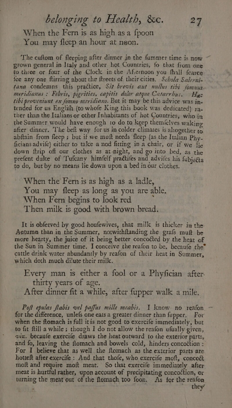 When the Fern is as high as a {poon You may fleep an hour at neon. The cuftom of fleeping after dinner in the fummer time js now * grown general in Italy and other hot Countries, fo that from one to three or four of the Clock in the Afternoon you fhail {carce fee any one ftirring about the itreets of their cities. Schola Salerni- tana condemns this practice, Sz brevis aut nullus 1ibi fomvers: meridianus : Febris, pigrities, capitis dolor atque Catarrhus, Eg: tibi proveniuut ex fomno meridiano. But it may be this advice was in- tended for us Englifh (to whofe King this book was dedicated) ra- ther than the Italians or other Inhabitants of hot Countries, who in the Summer would have enough to do to keep themielves wakijp after dinncr. The belt way for us in colder climates is altogether to abftain from fleep ; but if we muft needs fleep (as the Italian Phy- ficians advife) either to take a nod fitting in a chair, or if we fie down ftrip off our clothes as at-night, and go into bed, as the prefent duke of Tufcany himfelf practifes and advifes his fubjués to do, but by no means lie down upon a bed in our clothes. When the Fern is as high as a ladle, You may fleep as long as you are able. When Fern begins to look red ; Then milk is good with brown bread. It is obferved by good houfewives, that milk is thicker in the Autumn than in the Summer, notwithftanding the grafs muft be more hearty, the juice of it being better concoéted by the heat of the Sun in Summer time. I conceive the reafon to be, becaufe the* cattle drink water abundantly by reafon of their heat in Summer, which doth much dilute their milk. ; Every man is either a fool or a Phyfician after thirty years of age. 7 After dinner fit a while, after fupper walk a mile. Poff epulas flabis vel paffus mille meabis. I know: no reafon. - for the difference, unlefs one eats a greater dinner than fupper. For when the ftomach is full itis not good to exercife immediately, but to fit ftill a while ; though I do not allow the reafon ufually given, viz. becaufe exercife draws the heat outward to the exterior parts, and fo, leaving the ftomach and bowels cold, hinders concoétion : For I believe that as well the ftomach as the exterior parts are hotteft after exercife : And that thofe, who exercife moft, conco&amp; moft and require moft meat. So that exercife immediately after meat is hurtful rather, upon account of precipitating concoction, or turning the meat out of the ftomach too foon. As for the Se they’