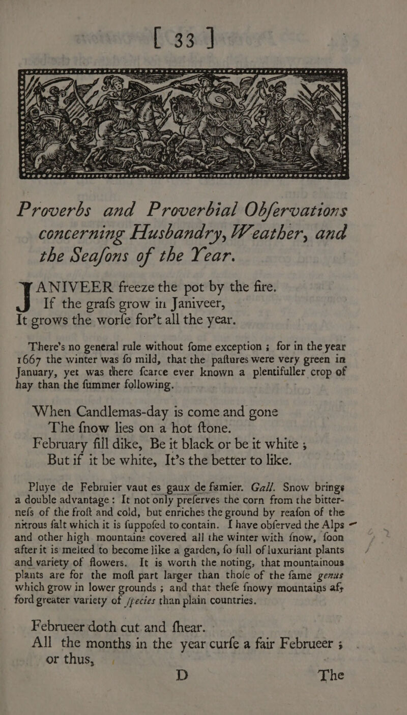 Samosa nerceaser . wy Pipe = =F) AN PS tbe! — &lt;a &lt; : ee = ~ &gt;= ee SS =. +s 2 earesccenece— CVgteaa SeecesseOeeazeteeegdaesoregeeqgegnssaage= Proverbs and Proverbial Obfervations concerning Husbandry, Weather, and the Seafons of the Year. ANIVEER freeze the pot by the fire. If the grafs grow in Janiveer, It grows the worle for’t all the year. There’s no general rule without fome exception ; for in the year 1667 the winter was fo mild, that the paftures were very green in January, yet was there fcarce ever known a plentifuller crop of hay than the fummer following. : When Candlemas-day is come and gone The fnow lies on a hot ftone. February fill dike, Be it black or be it white ; But if it be white, It’s the better to like. Pluye de Februier vaut es gaux de famier. Ga//. Snow brings a double advantage: It not only preferves the corn from the bitter- nefs of the froft and cold, but enriches the ground by reafon of the nitrous falt which it is f{uppofed to contain. I have obferved the Alps ~ and other high. mountains covered all the winter with fnow, foon after it is melted to become like a garden, fo full of luxuriant plants and variety of flowers. It is worth the noting, that mountainous plants are for the moft part larger than thole of the fame genus which grow in lower grounds ; and that thefe fnowy mountains afs ford greater variety of /fecies than plain countries. Februeer doth cut and hear. All the months in the year curfe a fair Februeer ; or thus, | D The