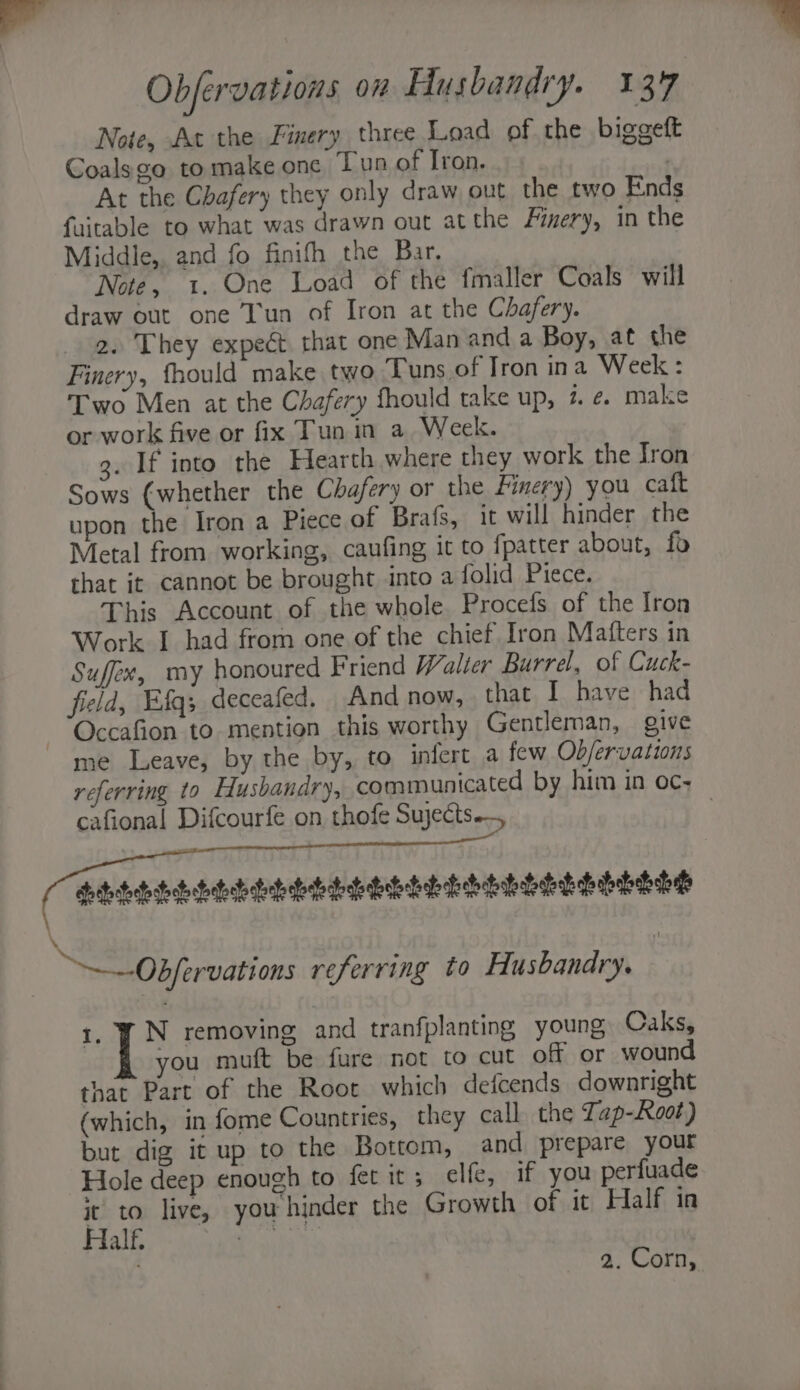 Note, At the Finery three Load of the biggeft Coals go tomake one Tun of Iron. : At the Chafery they only draw out the two Ends faitable to what was drawn out atthe Fivery, in the Middle,. and fo finifh the Bar. Note, 1. One Load of the fmaller Coals will draw out one Tun of Iron at the Chafery. 2. They expect that one Man and a Boy, at the Finery, fhould make two Tuns of Iron ina Week: Two Men at the Chafery fhould take up, 7 ¢. make or work five or fix Tun in a Week. 3. If into the Hearth where they work the Iron Sows (whether the Chafery or the Finery) you caft upon the Iron a Piece of Brafs, it will hinder the Metal from working, caufing it to fpatter about, fo that it cannot be brought into a folid Piece. This Account of the whole. Procefs of the Iron Work I had from one of the chief Iron Matters in Suffex, my honoured Friend Walter Burrel, of Cuck- field, E:fq; deceafed. And now, that I have had -Occafion to mention this worthy Gentleman, give me Leave, by the by, to infert a few Objervations referring to Husbandry, communicated by him in oc; cafional Difcourfe on thofe Sujects | NG ’ ‘ | ~—Obfervations referring to Husbandry. 1. ¥ N removing and tranfplanting young Caks, ou muft be fure not to cut off or wound that Part of the Root which defcends downright (which, in fome Countries, they call the Tap-Root) but dig it up to the Bottom, and prepare your Hole deep enough to fet it; elfe, if you perfuade it’ to live, you hinder the Growth of it Half in Half. aire” te at 2. Corn,