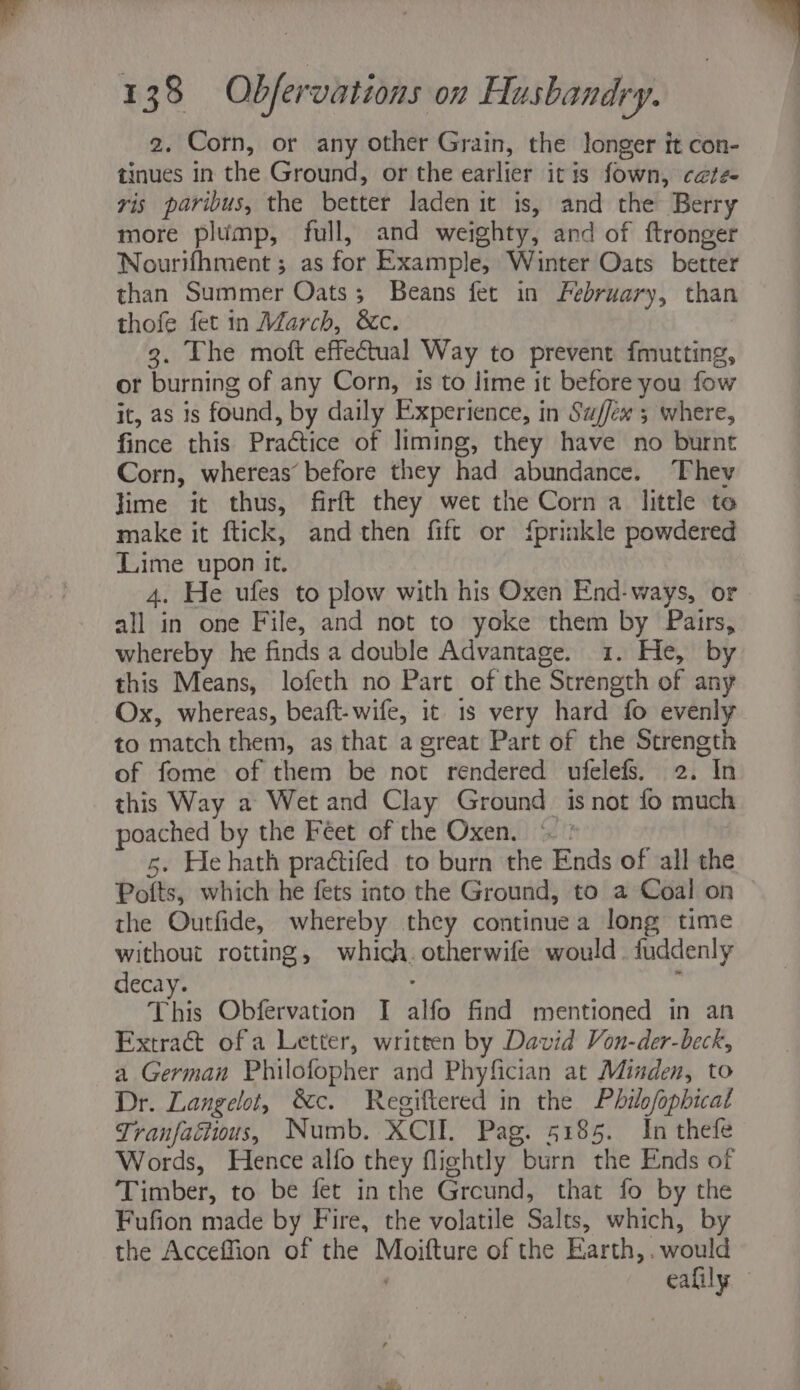 2. Corn, or any other Grain, the longer it con- tinues in the Ground, or the earlier itis fown, c@te- vis paribus, the better laden it is, and the Berry more plump, full, and weighty, and of ftronger Nourifhment ; as for Example, Winter Oats better than Summer Oats; Beans fet in February, than thofe fet in March, &c. 3. The moft effectual Way to prevent fmutting, or burning of any Corn, 1s to lime it before you fow it, as is found, by daily Experience, in Su/few 5 where, fince this Practice of liming, they have no burnt Corn, whereas’ before they had abundance. Thev lime it thus, firft they wet the Corn a little te make it ftick, and then fift or {prinkle powdered Lime upon it. 4. He ufes to plow with his Oxen End-ways, or all in one File, and not to yoke them by Pairs, whereby he finds a double Advantage. 1. He, by this Means, lofeth no Part of the Strength of any Ox, whereas, beaft-wife, it 1s very hard fo evenly to match them, as that a great Part of the Strength of fome of them be not rendered ufelefs. 2. In this Way a Wet and Clay Ground. is not fo much poached by the Feet of the Oxen. © : 5. He hath praétifed to burn the Ends of all the Potts, which he fets into the Ground, to a Coal on the Outfide, whereby they continuea long time without rotting, which. otherwife would. fuddenly decay. : : This Obfervation I alfo find mentioned in an Extract of a Letter, written by David Von-der-beck, a German Philofopher and Phyfician at Minden, to Dr. Langelot, &c. Regiftered in the Philofopbical Tranfaétious, Numb. XCII. Pag. 5185. In thefe Words, Hence alfo they flightly burn the Ends of Timber, to be fet inthe Greund, that fo by the Fufion made by Fire, the volatile Salts, which, by the Acceffion of the Moifture of the Earth, . would