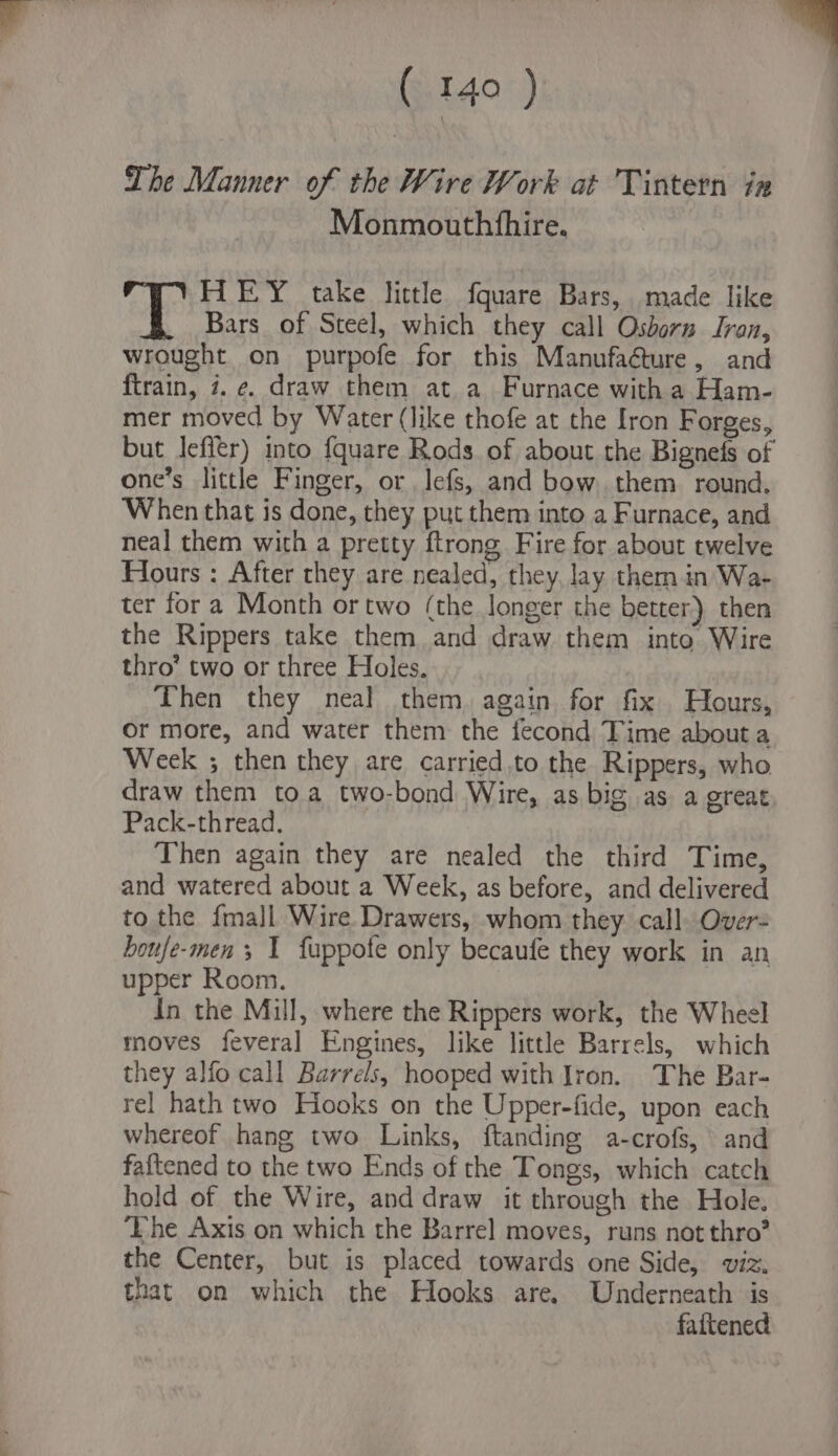 The Manner of the Wire Work at Tintern ix Monmouthfhire. HEY take little fquare Bars, made like Bars of Steel, which they call Osborn Iran, wrought on purpofe for this Manufacture, and ftrain, 7. e. draw them at a Furnace witha Ham- mer moved by Water (like thofe at the Iron Forges, but Jefltr) into fquare Rods of about the Bignefs of one’s little Finger, or lefs, and bow them round. When that is done, they put them into a Furnace, and neal them with a pretty ftrong Fire for about twelve Hours : After they are nealed, they, lay them in Wa- ter for a Month or two (the longer the better) then the Rippers take them and draw them into Wire thro’ two or three Holes. Then they neal them again for fix Hours, Or more, and water them the fecond Time about a Week ; then they are carried.to the Rippers, who draw them toa two-bond Wire, as big as a great Pack-thread. Then again they are nealed the third Time, and watered about a Week, as before, and delivered to the {ma]l Wire Drawers, whom they call Over- boufe-men 3 1 fuppote only becaufe they work in an upper Room. In the Mill, where the Rippers work, the Wheel moves feveral Engines, like little Barrels, which they alfo call Barrels, hooped with Iron. The Bar- rel hath two Hooks on the Upper-fide, upon each whereof hang two Links, ftanding a-crofs, and faftened to the two Ends of the Tongs, which catch hold of the Wire, and draw it through the Hole. The Axis on which the Barrel moves, runs not thro? the Center, but is placed towards one Side, viz. that on which the Hooks are. Underneath is fattened