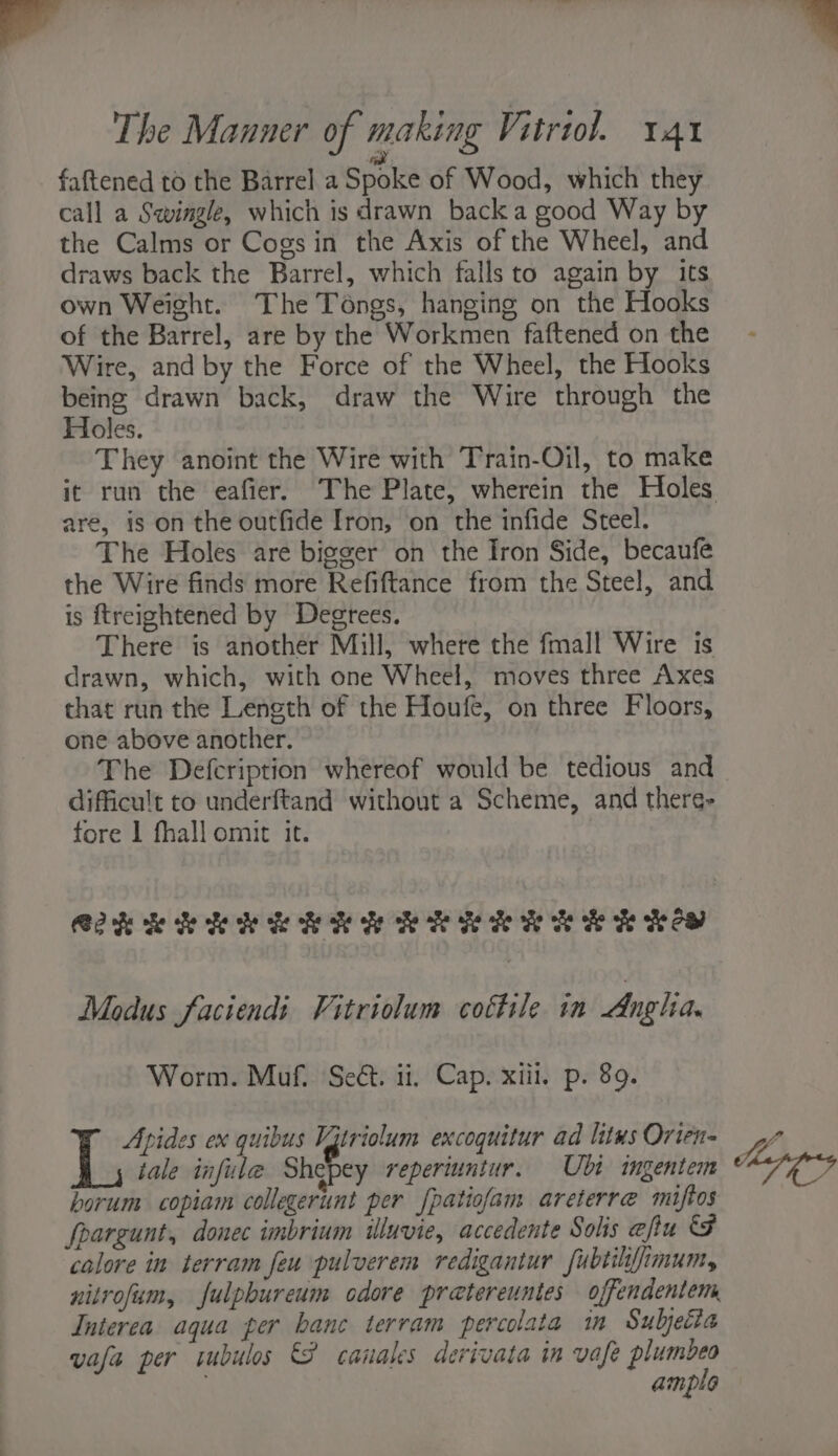 wal wade eth l gids tii The Manner of making Vitriol. 14x fattened to the Barrel a Spoke of Wood, which they call a Sqwingle, which is drawn back a good Way by the Calms or Cogs in the Axis of the Wheel, and draws back the Barrel, which falls to again by its own Weight. The Téngs, hanging on the Hooks of the Barrel, are by the Workmen faftened on the Wire, and by the Force of the Wheel, the Hooks being drawn back, draw the Wire through the Holes. They anoint the Wire with Train-Oil, to make it run the eafier. The Plate, wherein the Holes are, is on the outfide Iron, on the infide Steel. The Holes are bigger on the Iron Side, becaufé the Wire finds more Refiftance from the Steel, and is ftreightened by Degtees. There is another Mill, where the fmall Wire is drawn, which, with one Wheel, moves three Axes that run the Length of the Houfe, on three Floors, one above another. The Defcription whereof would be tedious and difficult to underftand without a Scheme, and there- fore 1 fhall omit it. C2KRRRRERKRRRRERRER RCO Modus faciendi Vitriolum cottile in Anglia. Worm. Muf. Seét. ii, Cap. xiii, p. 89. Apides ex quibus Vitriolum excoquitur ad litus Orten- WA tale infule A repertuntur. Ubi ingentem apps horum copiam collegerunt per [patiofam areterre miftos fpargunt, donec imbrium iluvie, accedente Solis eftu B calore in terram feu pulverem redigantur fubtilifimum, nitrofum, fulpbureum odore pretereuntes offendentem Interea aqua per banc terram percolata in Subjetta vafa per tubulos &amp;S canales derivata in vafe gers ample