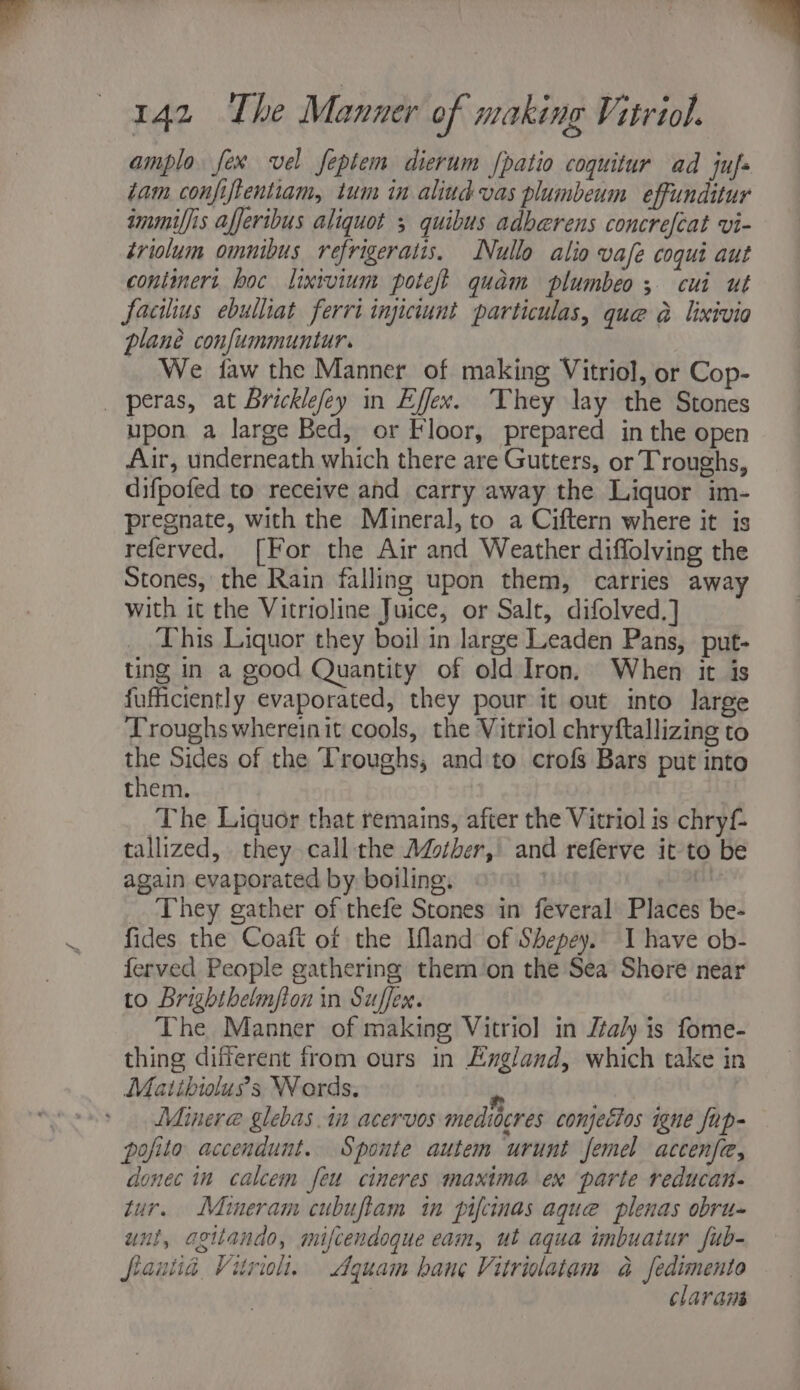 ampla fex vel feptem dierum fpatio coquitur ad juf- tam confiftentiam, tum in aliud vas plumbeum effunditur immiffis afferibus aliquot 5 quibus adherens concrefeat vi- triolum omnibus refrigeratis. Nullo alio vafe coqui aut continert. hoc lixivium poteft quam plumbeo; cui ut facilius ebulhat ferri injiciunt particulas, que a lixivia plane confummuntur. We faw the Manner of making Vitriol, or Cop- _ peras, at Bricklefey in Effex. They lay the Stones upon a large Bed, or Floor, prepared in the open Air, underneath which there are Gutters, or Troughs, difpofed to receive and carry away the Liquor im- pregnate, with the Mineral, to a Ciftern where it is referved, [For the Air and Weather diffolving the Stones, the Rain falling upon them, carries away with it the Vitrioline Juice, or Salt, difolved.] This Liquor they boil in large Leaden Pans, put- ting in a good Quantity of old Iron. When it is fufiiciently evaporated, they pour it out into large Troughs whereinit cools, the Vitriol chryftallizing to the Sides of the Troughs, andto crofs Bars put into them. The Liquor that remains, after the Vitriol is chryf- tallized, they call the Adsther, and referve it to be again evaporated by boiling. _ They gather of thefe Stones in feveral Places be- fides the Coaft of the Ifland of Shepey. I have ob- ferved People gathering them on the Sea Shere near to Brighthelmfton in Suffer. The Manner of making Vitriol in Jtaly is fome- thing different from ours in England, which take in Matibioluss Words, - Minera glebas.in acervos medtocres conjectos igne fap- pofito accendunt. Sponte autem urunt femel accenfe, donec in calcem feu cineres maxima ex parte reducan- tur. Mineram cubuftam in pifcinas aque plenas obru- unt, agiiando, mifcendoque eam, ut aqua imbuatur fub- flantia Vitrioh., Aquam bane Vitriolatam a fedimento } claram