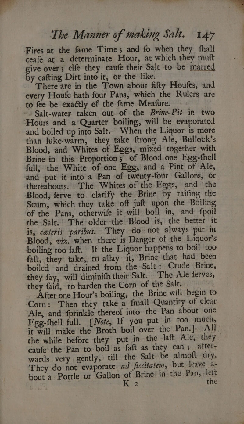 Fires at the fame Times and fo when they fhall ceafe at a determinate Hour, at which they mutt give over; elfe they eaufe their Salt to be marred by cafting Dirt into it, or the like. There are in the Town abour fifty Houfes, and every Houfe hath four Pans, which the Rulers are to fee be exactly of the fame Meafure. Salt-water taken out of the Brine-Pit in two ‘Hours and a Quarter boiling, will be evaporated and boiled up into Salt. When the Liquor is more than luke-warm, they take ftrong Ale, Bullock’s Blood, and Whites of Eggs, mixed together with Brine in this Proportion; of Blood one Egg-fhell full; the White of one Egg, and a Pint of Ale, and put it into a Pan of twenty-four Gallons, or thereabouts. The Whites of the Eggs, and ‘the Blood, ferve to clarify the Brine by raifing the Scum, which they take off juft upon the Boiling of the Pans, otherwife it will botl in, and fpoil the Salt. The older the Blood is, the better it is, ceteris paribus. They donot always put in Blood, viz. when there 1s Danger of the Liquor’s boiling too faft. If the Liquor happens to boil too faft, they take, to allay it, Brine that had been boiled and drained from the Salt: Crude Brine, “they fay, will diminifh their Salt. The Ale ferves, they faid, to harden the Corn of the Salt. After one Hour’s boiling, the Brine will begin to Corn: Then they take a fmall Quantity of clear Ale, and fprinkle thereof into the Pan about one Fegg-fhell full. [iVote, If you put in too much, it will make the Broth boil over the Pan.] All. the while before they put in the laft Ale, they caufe the Pan to boil as faft as they can; after wards very gently, till the Sale be almoft dry. They do not evaporate ad ficcitatem, but leave a- bout a Pottle or Gallon of Brine in the Pan, leit , K 2 the