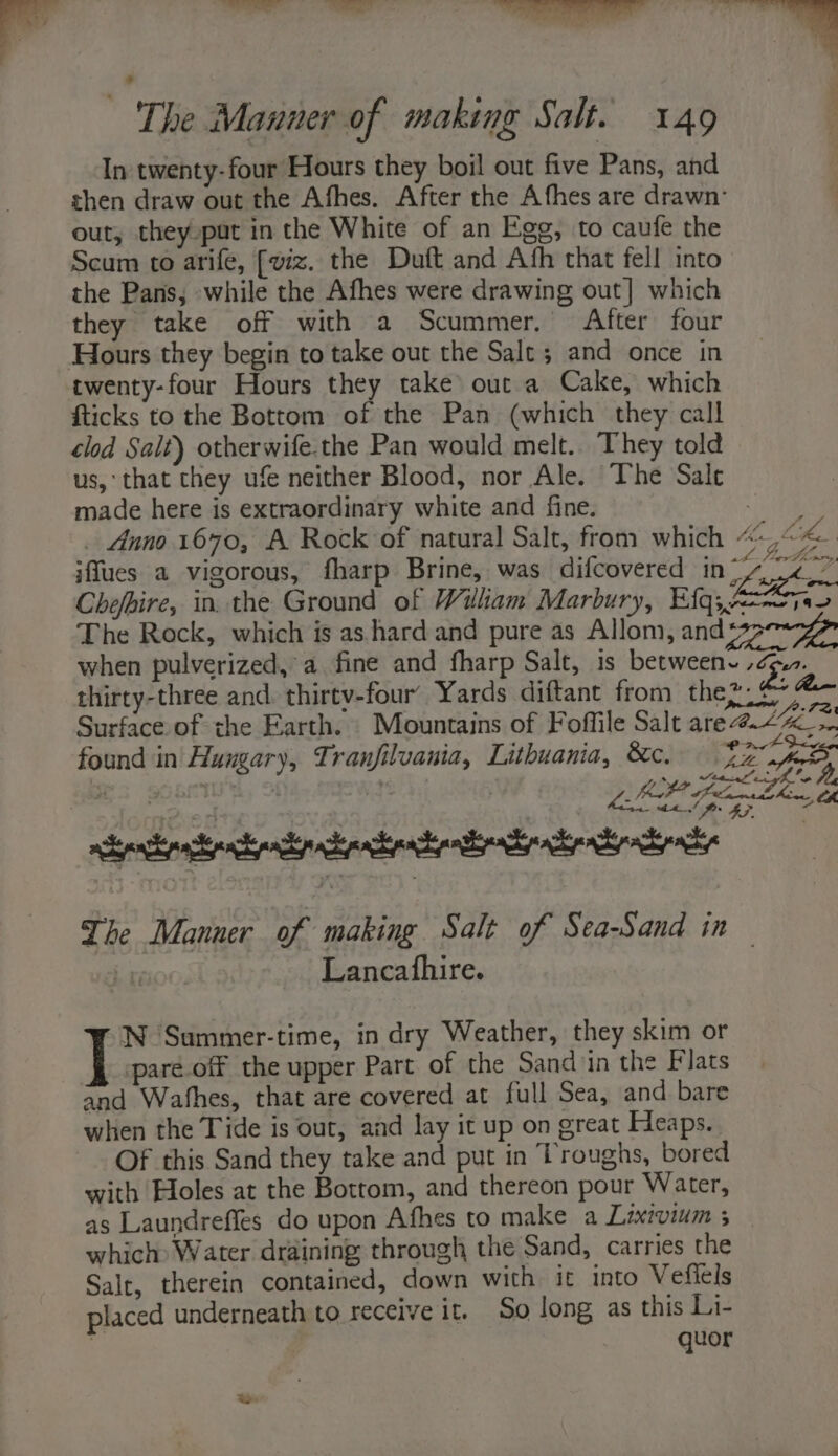 bik = ~The Manner of making Salt. 149 In twenty-four Hours they boil out five Pans, and then draw out the Afhes. After the Afhes are drawn’ out, they put in the White of an Egg, to caufe the Scum to arife, [viz. the Duft and Afh that fell into the Pans, while the Afhes were drawing out] which they take off with a Scummer. After four twenty-four Hours they take out a Cake, which {ticks to the Bottom of the Pan (which they call clod Sait) otherwife.the Pan would melt.. They told us,‘ that they ufe neither Blood, nor Ale. The Sale made here is extraordinary white and fine. Le _ Anno 1670, A Rock of natural Salt, from which Mg fhe iffues a vigorous, fharp Brine, was difcovered he Chefbire, in the Ground of Wiliam Marbury, E(q;, A270 The Rock, which is as hard and pure as Allom, anda when pulverized, a fine and fharp Salt, is betweene , cp... thirty-three and. thirtv-four’ Yards diftant from they. £ Surface of the Earth. Mountains of Folffile Salt are #227 found in Hungary, Tranfilvania, Lithuama, &amp;c, JERS a ee | LIP fe ho th 4 wceprtipacrnendip chechpaentir ly xray The Manner of making Salt of Sea-Sand in | Fa00. Lancafhire. N Summer-time, in dry Weather, they skim or paré.off the upper Part of the Sand iin the Flats and Wafhes, that are covered at full Sea, and bare when the Tide is out, and lay it up on great Heaps. Of this Sand they take and put in Troughs, bored with Holes at the Bottom, and thereon pour Water, as Laundreffes do upon Afhes to make a Lixivium 3 | which) Water draining through the Sand, carries the Salt, therein contained, down with it into Vefiels placed underneath to receive it. So long as this Li- quor