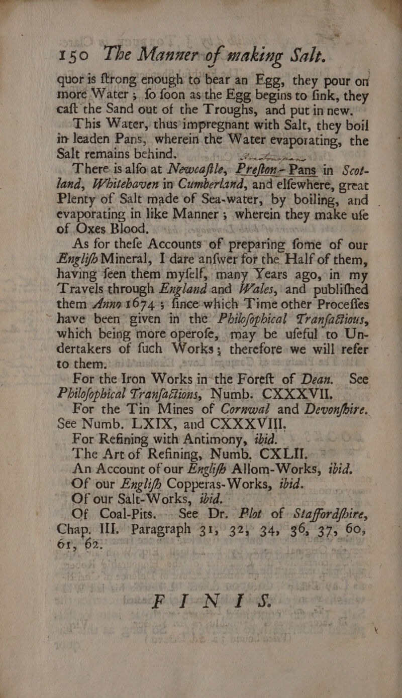 ~~ eel eee inn 150 The Manner-of making Salt. : | quor is ftrong enough to bear an Egg, they pour on more Water ;. {fo foon asithe Egg begins to fink, they caft the Sand out of the Troughs, and put in new. This Water, thus'impregnant with Salt, they boil int leaden Pans, wherein the Water evaporating, the Salt remains behind. On en . There.is alfoat Newcaftle, Prefton=- Pans in Scot- land, Whitebaven in Cumberland, and elfewhere, great evaporating in like Manner ; wherein they make ufe of Oxes Blood. , : As for thefe Accounts’ of preparing fome of our Englifo Mineral, I dare anfwer for the Half of them, having feen them myfelf, many Years ago, in m Travels through Exgland and Wales, and publithed them 4un01674 5 fince:which-Time other Proceffes ~ have been’ given in the’ Phib/ophical Tranfaétious, which being more operofe, may be ufeful to Un- dertakers of fuch Works; therefore we will refer to them: 10d .nigt | For the Iron Works in“the Foreft of Dean. See Philofophical Tranfaétions, Numb. CXXXVIL See Numb. LXIX, and CX XXVIII. For Refining with Antimony, ibid. _ The Art of Refining, Numb, CX LI. An Account of our Zaghf Allom-Works, ibid. Of our Englifh Copperas- Works, ibid. Of our Salt-Works, iid. Of Coal-Pits.... See Dr. Plot of » Staffordfhire, Chap. III. Paragraph 31, 32, 34, 36, 37, 60; - Spppesnam on | .”, Po PNG Gy