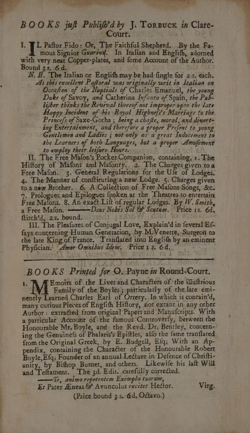 BOOKS juft Publift’d by J. Torsuck ix Clate- Court. I, JL Paftor Fido: Or, The Faithful Shepherd. .By the Fa- dk mous Signior Guartm¥. In Italian and Englith, adorned with very neat Copper-plates, and fome Account of the Author. Bound 3s. .6d. | WN. B. The Italian or Englith may be had fingle for 2 s. each. 4s this excellent Emon was originally writ in Italian on Occafion of the Nuptials of Charles Emanuel, the young Duke of Savoy, and Catherina Infanta of Spain, the Pub- hifker thinks the Revival thereof not improper upon the late Happy Incident of his Royal Highne/i’s Marriage to the Prince/s, of Saxe-Gotha ; beeng a chafte, moral, and. divert- ing Entertainment, and therefore a proper Prefent to young Gentlemen and Ladies ; not only as a great Inducement to the Learners of both Languages, but a proper Amufement _ to-employ their leifure, Hours, Ii. The Free Mafon’s Pocket Companion, containing, 1: The Free Mafon. 3. General. Regulations. for the Ufe of Lodges. 4. The Manner of conftituting'a new. Lodge. 5. Charges given to anew Brother. 6. A Colleétion-of Free Mafons Songs, \&c. 7. Prologues.and Epilogues fpoken.at the ‘Theatres.to entertain Free Mafons. 8, An exact Lift of regular Lodges. By W. Smith, a Free Mafon. Deus Nobis Sot & Scytam. Price 1s. 6d. ftitch’d, 2.s. bound. : £10 1 40 Ill. The Pleafures of Conjugal Love, Explain’d in feveral Ef- fays concerning Human Generation, by. M:Venette,Surgeon to the late King of France. Tranflated into Enaglifh by aneminent Phyfician. Amor Omnibus Idem. Price rs. Od, ) BOOKS Printed for QO. Paynem Round-Court. i. TR AMEmoirs of the Lives and Characters of the illuftrious WH Family of the’ Boylés 5 .patticularly -of the late emi- nently Learned.Charles Earl of Orrery. In which is contain’d, many curious Pieces of Englith Hiftory, not extant.in any other Author : extra@ed: from original Papers and Manufcripts. With a particular Account of the famous Controverfy, between the Honourable Mr. Boyle, and» the Revd. Dr. Bentley, concern- 5 from the Original Greek, by E.. Budgell, Efq; With an Ap- pendix, containing the Character of the Honourable Robert Boyle, E{q; Founder of an annual Ledture in Defence of Chrifti- anity, by Bifhop Burnet, and others. Likewife his laft Will and Teftament. The 3d. Edic. carefully corrected. : ——Te, animo-repetentem Exempla tuorym, Ez Pater Aineas & Avunculus excztet Hector. Virg. (Price bound 3:s. 6d, OGavo.)