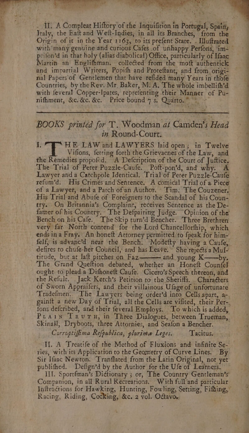 Italy, the Rait and Wett-Indies, in all its Branches, from the Origin of it in the Year 1163, to its prefent State. - Iluftrated prifon’d in that holy (alias diabolical) Office, particularly of Ifaac Martin an Englifhman. colleéted from the moft ‘authentick and impartial Writers, Popifh and Proteftant, and from. origi- Countries, by the Rev. Mr, Baker, M: A, The whole imbellith’d with feveral Copper-Ipates, reprefenting their Manner of Pu- nifhment, &c. &c, &c. Price bound 7 s. Quarto,” “% a BOOKS printed for T. Woodman af Camden’s Head in. Round-Court. I, HE LAW and LAWYERS laid open; in Twelve Vifions, fetting forth the Grievacnes of the Law, and the Remedies propofed. A Defcription of the Court of Juftice. The Trial of Peter Puzzle-Caufe. Poft-pon’d, and why. A Lawyer and a Catchpole Identical. Trial'of Peter Puzzle-Caufe refum’d. His Crimes and Sentence. A comical Trial of a. Piece of a Lawyer, and a Patch of an Author. - Tim: The Couzener. His Trial and Abufe of Foreigners to the Scandal of his Coun- try. On Britannia’s Complaint, receives Sentence as the De- famer of his Country. The Defpairing Judge. “Opinion of the very far North contend for the Lord Chancellorfhip, which felf; is advane’d near ‘the Bench. Modefty having a Canfe, defires to chufe-her Council, and has Leave.“ She rejedts a Mul- titude, but.at laft pitches on Faz and young K———by. ‘The Grand Queftion debated, whether an Honeft Counfel ought to plead a Dithoneft Caufe.. Cicero’s Speech thereon, and the Refulr. Jack Ketch’s Petition to the Sheriffs. . Characters of Sworn Appraifers, and their villainous Ufage of unfortunate ‘Tradefmen. The Lawyers being order’d into Cells apart, a-. Prain ITrvuru, in Three Dialogues, between Trueman, SkinaH, Dryboots, three Attornies, and Seafon a Bencher. Corruptifina Refpublica, plurima Leges. Tacitus. — ries, with its Application to the Geometry of Curve Lines. By Sir Ifaac Newton. Tranflated from the Latin Original, not yet publifhed. Defign’d by the Author for the Ufe of Learners. IIT. Sportfman’s Dictionary ; or, The Country Gentleman’s Companion, in all Rural Recreations. With full and particular Racing, Riding, CocKing, &ec. 2 vol. OGavow, a age 74 a