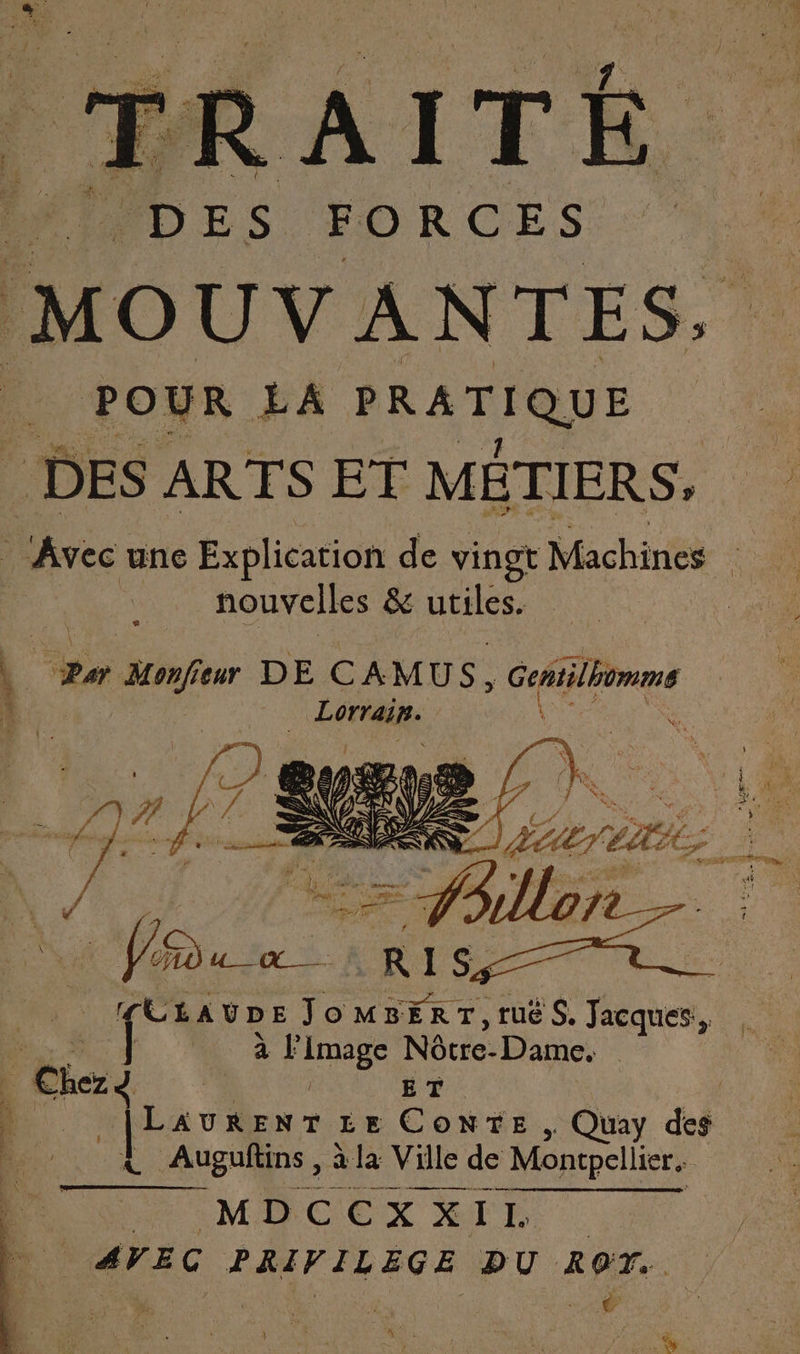 TRAITÉ. DES FORCES MOUVANTES. POUR LA PRATIQUE DES ARTS ET MÉTIERS, Avec une Explication de vingt Machines nouvelles &amp; utiles Le % pu Monfiewr DE CAMUS, Geñtilhomme 1) | | RE r à l'image Nôtre- Dame, | Gi ET ‘à LAURENT LE ConNTE &gt; Quay di Auguftins , à à la Ville de Montpellier. M D CE XX X Fe Fr à AVEC PRIVILEGE pu ROT..