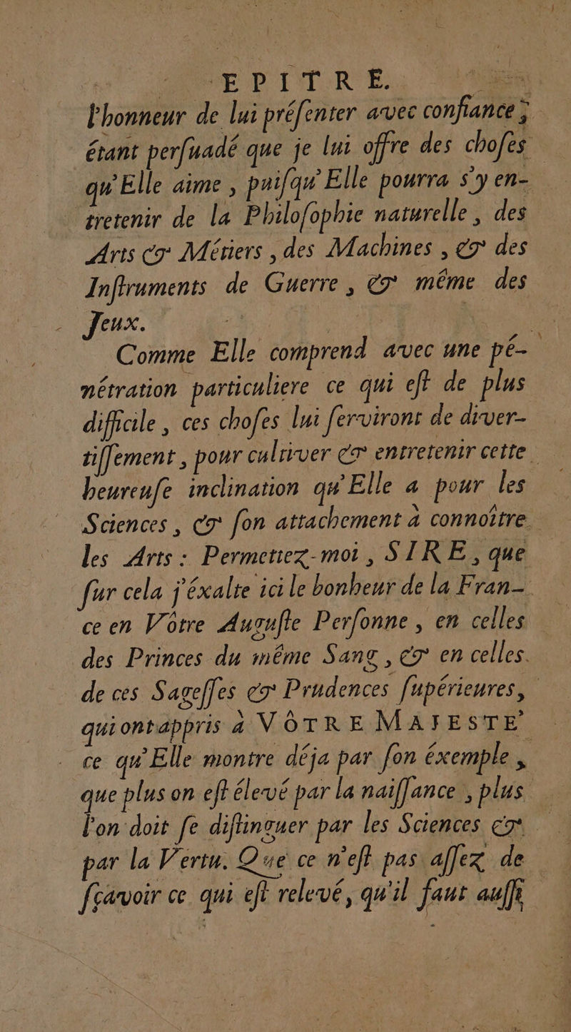 l'honneur de lui préfenter avec confiance ; étant perfuadé que je lui offre des chofes qu Elle aime ; paifqu’ Elle pourra s'y en- tretenir de la Philofophie naturelle, des Arts C9° Métiers , des Machines , 9° des Inffruments de Guerre, &9° même des Jeux. | ee us Comme Elle comprend avec une pé- nétration particuliere ce qui ef? de plus difficile , ces chofes lui ferviront de drver- tiffement, pour culriver cr entretenir cette beureufe inclination qu'Elle a pour les Sciences , Co fon attachement à connoître. Les Arts: Permetiez-moi, SIRE , que fur cela j'éxalte ai le bonheur de la Fran- ce en Votre Augufte Perfonne , en celles des Princes du même Sang, € en celles. de ces Sagefles ex Prudences fupérieures, quiontappris a VOTRE MAFYESTE ce qu Elle montre déja par [on éxemple d que plus on eféleué par la naifance , plus l'on doit fe difinquer par les Sciences cm par la Vertu. Que ce n'ef} pas alex de fçavoir ce qui ef? relevé, qu'il faut auf